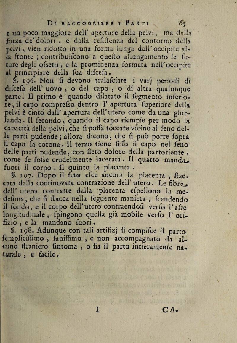 c un poco maggiore dell5 aperture della pelvi, ma dalla forza de5dolori , e dalla refiftenza del contorno della pelvi , vien ridotto in una forma lunga dall5 occipite al¬ la fronte ; contribuifcono a quello allungamento le fu¬ ture degli ofsetti, e la prominenza formata nell5 occipite al principiare della fua difeefa. §. 196. Non fi devono tralafciare i varj periodi di difeefa dell5 uovo , o del capo , o di altra qualunque parte. Il primo è quando dilatato il fegmento inferio¬ re, il capo comprefso dentro l5 apertura fuperiore della pelvi è cinto dall5 apertura dell5 utero come da una ghir¬ landa. Il fecondo, quando il capo riempie per modo la capacità della pelvi, che fi pofia toccate vicino al feno del¬ le parti pudende ; allora dicono, che fi può porre fopra il capo la corona. Il terzo tiene fi(fo il capo nel feno delle parti pudende, con fiero dolore della partoriente , come fe fofse crudelmente lacerata . Il quarto manda., fuori il corpo .. Il quinto la placenta . §. 197. Dopo il feto efee ancora la placenta , fiac¬ cata dalla continovata contrazione dell'utero. Le fibre.# dell5 utero contratte dalla placenta efpellono la me- defima, che fi fiacca nella feguente maniera ; feendendo il fondo, e il corpo dell5utero contraendofi verfo Tafse longitudinale , Ipingono quella già mobile verfo l5 ori¬ fizio , e la mandano fuori « §. 198. Adunque con tali artifizj fi compifce il parto fempliciffimo , faniflìmo , e non accompagnato da al¬ cuno firaniero fintoma , o fia il parto intieramente na¬ turale , e facile. I CA-