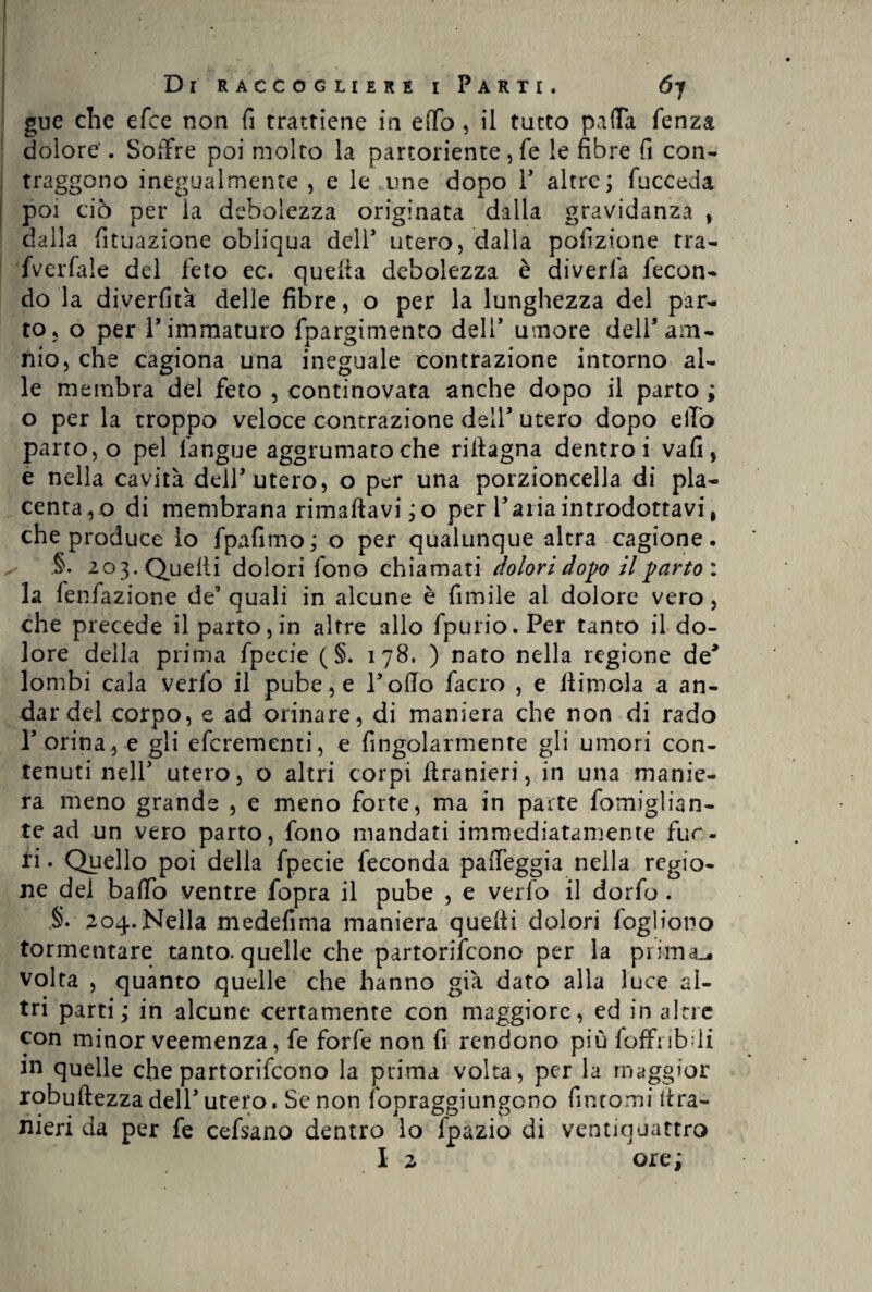 gue che efce non fi trattiene in effo , il tutto palla fenza dolore'. Soffre poi molto la partoriente , fe le fibre fi con¬ traggono inegualmente , e le une dopo P altre; fucceda poi ciò per la debolezza originata dalla gravidanza , dalla fituazione obliqua dell3 utero, dalla pofizione tra- fverfale del feto ec. quella debolezza è diverfa fecon¬ do la diverfità delle fibre, o per la lunghezza del par¬ to, o per r immaturo fpargimento delY umore delPam- nio, che cagiona una ineguale contrazione intorno al¬ le membra del feto , continovata anche dopo il parto ; o per la troppo veloce contrazione dell5 utero dopo elio parto, o pel l'angue aggrumaroche ritìagna dentro i vafi, e nella cavità dell3 utero, o per una porzioncella di pla¬ centa,© di membrana rimaftavi ;o per Paria introdottavi, che produce lo fpafimo; o per qualunque altra cagione, §. 203. Quelli dolori fono chiamati dolori dopo il parto : la fenfazione de3 quali in alcune è fumile al dolore vero, che precede il parto, in altre allo fpurio.Per tanto il do¬ lore della prima fpecie ( §. 178. ) nato nella regione de3 lombi cala verfo il pube, e Pollo facro , e dimoia a an¬ dar del corpo, e ad orinare, di maniera che non di rado P orina, e gli eferementi, e Angolarmente gli umori con¬ tenuti nell 3 utero, o altri corpi iìranieri, in una manie¬ ra meno grande , e meno forte, ma in parte fomiglian- te ad un vero parto, fono mandati immediatamente fur- ri. Quello poi della fpecie feconda palleggia nella regio¬ ne dei baffo ventre fopra il pube , e verfo il dorfo. §• 204.Nella medefima maniera quelli dolori fogliono tormentare tanto, quelle che partoriscono per la prima-* volta , quanto quelle che hanno già dato alla luce al¬ tri parti; in alcune certamente con maggiore, ed in altre con minor veemenza, fe forfè non fi rendono più foffnbdi in quelle che partorirono la prima volta, per la maggior robuftezza dell3 utero. Se non fonraggiungono fintomi (ira- meri eia per le celsano dentro lo ipazio di ventiquattro I 2 ore ;