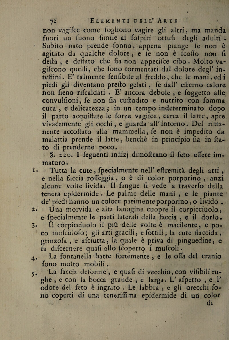 non vagifce come logliono vagire gli altri, ma manda fuori un luono limile ai fofpiri ottufi degli adulti . Subito nato prende lonno, appena piange fe non è agitato da qualche dolore , c fe non è lcolìo non fi della , e deltato che lia non appetifce cibo. Molto va¬ girono quelli, che fono tormentati dal dolore degl' in¬ terini. E talmente fenfibile al freddo, che le mani, ed i piedi gli diventano predo gelati , fe dall* ellerno calore non fieno rifcaldati . E* ancora debole , e foggetto alle convulfioni, fe non fia cuftodito e nutrito con fomma cura , e delicatezza ; in un tempo indeterminato dopo il parto acquetate le forze vagilce , cerca il latte, apre vivacemente gii occhi, e guarda ali*intorno. Del rima¬ nente accodato alla mammella, fe non è impedito da malattia prende il latte, benché in principio fia in da¬ to di prenderne poco. §. 220. I feguenti indizj dimodrano il feto edere im¬ maturo. Tutta la cute, fpecialmente nelF edremità degli arti , e nella faccia roifeggia , o è di color porporino , anzi alcune volte livida. Il fangue fi vede a traverfo della tenera epidermide . Le palme delle mani , e le piante de’piedi hanno un colore parimente porporino, o livido . Una morvida e alta lanugine cuopre il corpicciuolo, e fpecialmente le parti laterali della faccia , e il dorfo. Il corpicciuolo il più delle volte è macilente, e po¬ co mufculofo; gli arti gracili, e fottili ; la cute flaccida, grinzofa , e afciutta, la eguale è priva di pinguedine, e fa difeernere quali allo (coperto i mufcoli. La fontanella batte fortemente , e le offa del cranio fono molto mobili. La faccia deforme , e quali di vecchio, con vifibili ru¬ ghe , e con la bocca grande , e larga. L’ afpetto , e V odore del feto è ingrato . Le labbra , e gli orecchi fo¬ no coperti di una cenerini ma epidermide di un color di