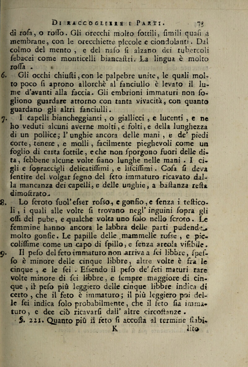 di rofa, o rollo. Gli orecchi molto fintili, filmili quali a membrane., con le orecchietta piccole e ciondolanti. Dal colmo del mento , e del nafo fi alzano dei tubercoli febacei come monticelli biancaflri. La lingua è molto rotta . « 6. Gli occhi chiniti5con le palpebre unite, le quali mol¬ to poco fi aprono allorché al fanciullo è levato il lu¬ me davanti alla faccia,. Gli embrioni immaturi non fio- gliono guardare attorno con tanta vivacità * con quanto guardano gli altri fanciulli. y. I capelli biancheggianti , o giallicci * e lucenti , e ne ho veduti alcuni averne molti, e folti, e della lunghezza di un pollice ; l3 unghie ancora delle mani , e de' piedi corte, tenere , e molli , facilmente pieghevoli come un foglio di carta fiottile, e che non /porgono fuori delle di¬ ta, /ebbene alcune volte fiano lunghe nelle mani . I ci¬ gli e fopraccigli delicatiiììmi , e li/cittì mi. Gofa li deva fentire del volgar fegno del feto immaturo ricavato dal¬ la mancanza dei capelli., e delle unghie, a baftanza retta, dimoftrato.. 8. Lo fcroto fuoFefser rofso., c gonfio,e fenza i teftico- li , i quali alle volte fi trovano negl’ inguini /opra gli offi del pube, e gualche volta uno falò nello fcroto. Le femmine hanno ancora le labbra delle parti pudenda molto gonfie. Le papille delle .mammelle rofse , c pic- coliflìme come un capo di (pillo, e fenza areola vifibile. 9. Il pefo del feto immaturo non arriva a fei libbre, fpei- fo è minore delle cinque libbre, altre volte è fra le cinque * e le fei . Efsendo il pefo de’ feti maturi rare volte minore di fei libbre, e tempre maggiore di cin¬ que , il pefo più leggiero delle cinque libbre indica di certo , che il feto è immaturo; il più leggiero poi deb le fei indica fido probabilmente, che il feto fia ini ma* turo, e dee ciò ricavarli dall* altre circoftanzc . 2 zi* Quanto più il feto fi accolla al termine fi abi¬ li iito