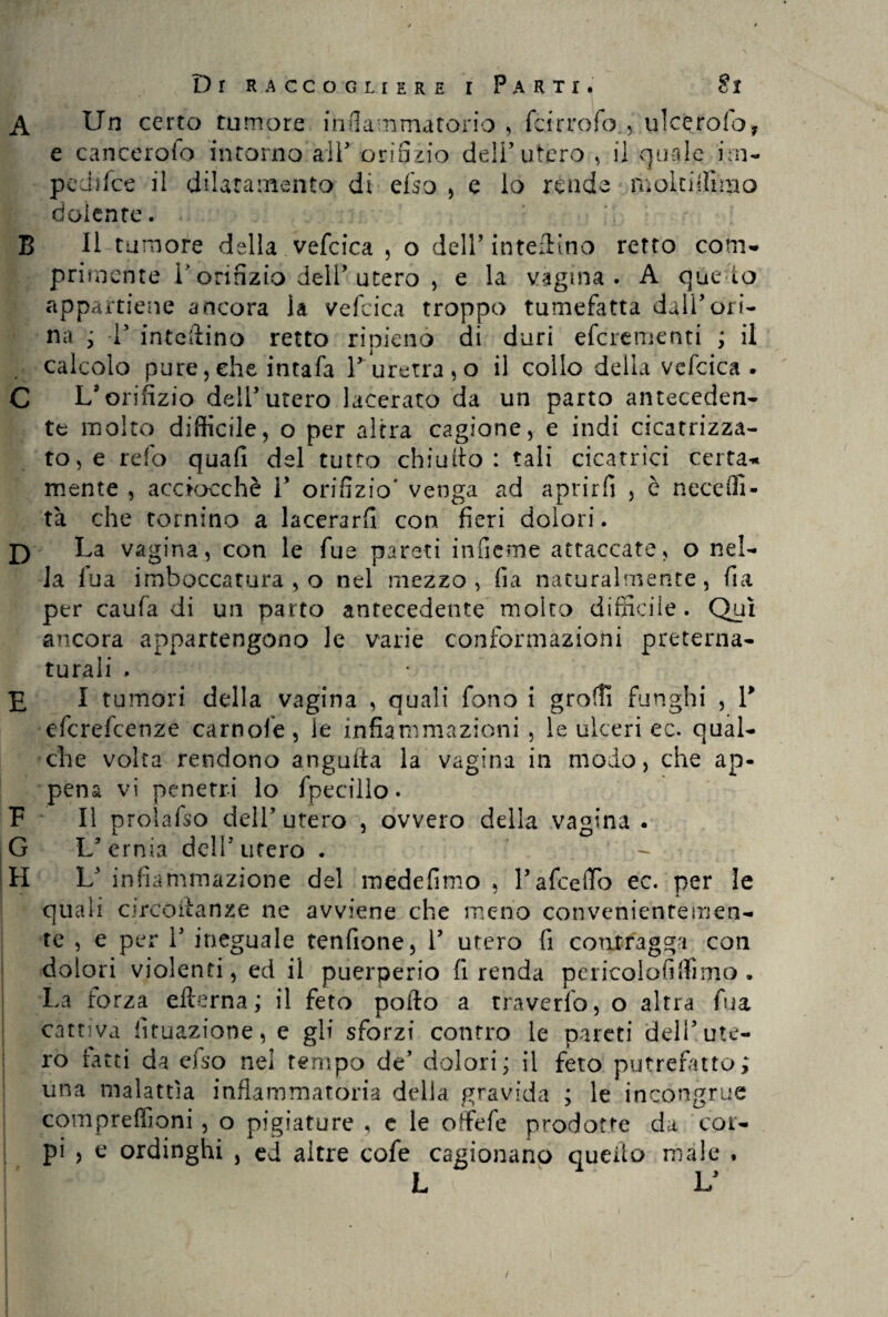 B D P G H e cancerolo incorno all’ orifizio dell’utero , il quale ini- pedifce il dilatamento di elsa , e lo rende mpltiifimo dolente. Il tumore della vefcica , o dell5 interino retto com¬ primente T orifizio dell’ utero , e la vagina. A qùe io appartiene ancora la vefcica troppo tumefatta dall’ori¬ na ; T interino retto ripieno di duri efcrementi ; il calcolo pure, che intafa l*-uretra, o il collo della vefcica. L’orifizio dell’utero lacerato da un parto anteceden¬ te molto difficile, o per altra cagione, e indi cicatrizza¬ to, e refo quafi del tutto chiudo: tali cicatrici certa¬ mente , acciocché 1* orifizio* venga ad aprirli , è neceffi- tà che tornino a lacerarli con fieri dolori. La vagina, con le fu e pareti inficine attaccate, o nel¬ la fua imboccatura , o nel mezzo, fìa naturalmente, fia per caufa di un parto antecedente molto difficile. Qui ancora appartengono le varie conformazioni preterna¬ turali > I tumori della vagina , quali fono i grolfi funghi , l5 efcrefcenze camole, le infiammazioni , le ulceri ec. qual¬ che volta rendono anguria la vagina in modo, che ap¬ pena vi penetri lo fpecillo. II prolafso dell’ utero , ovvero della vagina . L’ernia dell’utero . ■- L’ infiammazione del medefimo , l’afceiTo ec. per le quali circodanze ne avviene che meno convenientemen¬ te , e per 1’ ineguale tenfione, 1’ utero fi contragga con dolori violenti, ed il puerperio fi renda pericolofiffìmo . La forza edema; il feto pollo a travedo, o altra fua cattiva lunazione, e gli sforzi contro le pareti dell’ute¬ ro ratti da efso nei tempo de’ dolori; il feto putrefatto; una malattìa infiammatoria delia gravida ; le incongrue compreffioni , o pigiature , c le offefe prodotte da cor¬ pi , e ordinghi , ed altre cofe cagionano quello male . L L’ !