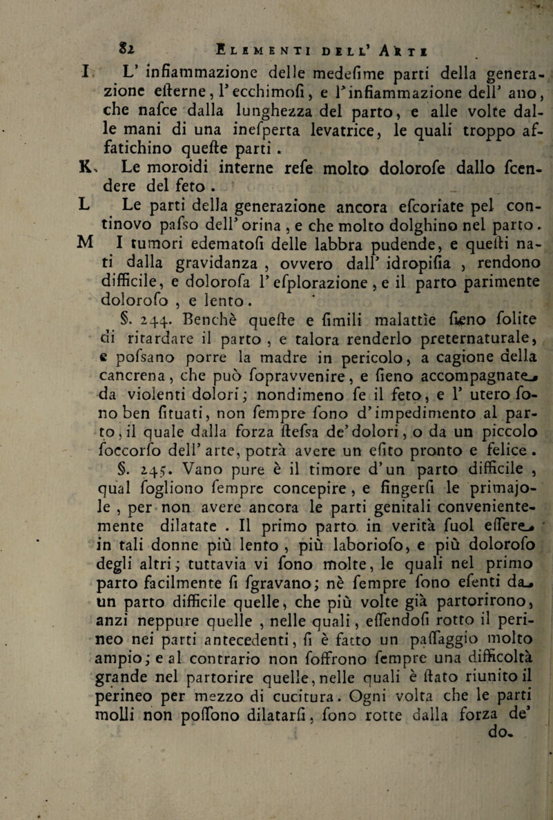 I L’ infiammazione delle medefime parti della genera¬ zione eilerne , l5 ecchimofi , e B infiammazione deir ano, che nafee dalla lunghezza del parto, e alle volte dal¬ le mani di una inefperta levatrice, le quali troppo af¬ fatichino quelle parti * K, Le moroidi interne refe molto dolorofe dallo feen- dere del feto . L Le parti della generazione ancora efeoriate pel con¬ tinovo pafso dell3 orina , e che molto dolghino nel parto . M I tumori edematofi delle labbra pudende, e quelli na¬ ti dalla gravidanza , ovvero dall* idropifia , rendono difficile, e dolorofa 1’ efplorazione , e il parto parimente dolorofo , e lento. §. 244. Benché quelle e Umili malattìe fieno folite di ritardare il parto, e talora renderlo preternaturale, e poisano porre la madre in pericolo, a cagione della cancrena, che può fopravvenire, e fieno accompagnate^ da violenti dolori; nondimeno fe il feto, e 1’ utero fo¬ no ben fituati, non Tempre fono d’impedimento al par¬ torì quale dalla forza ftefsa de5dolori, o da un piccolo foccorfo dell5 arte, potrà avere un efito pronto e felice . §. 245, Vano pure è il timore d’un parto difficile , qual fogliono Tempre concepire , e fingerfi le primajo- le , per non avere ancora le parti genitali conveniente¬ mente dilatate . Il primo parto in verità Tuoi edere.* ' in tali donne più lento , più laboriofo, e più dolorofo degli altri; tuttavia vi fono molte, le quali nel primo parto facilmente fi fgravano; nè fempre fono efenti da^ un parto difficile quelle, che più volte già partorirono, anzi neppure quelle , nelle quali, efifendofi rotto il peri¬ neo nei parti antecedenti, fi è fatto un paflaggio molto ampio; e al contrario non foffrono Tempre una difficoltà grande nel partorire quelle, nelle quali è dato riunito il perineo per mezzo di cucitura. Ogni volta che le parti molli non podono dilatarli, fono rotte dalla forza de’