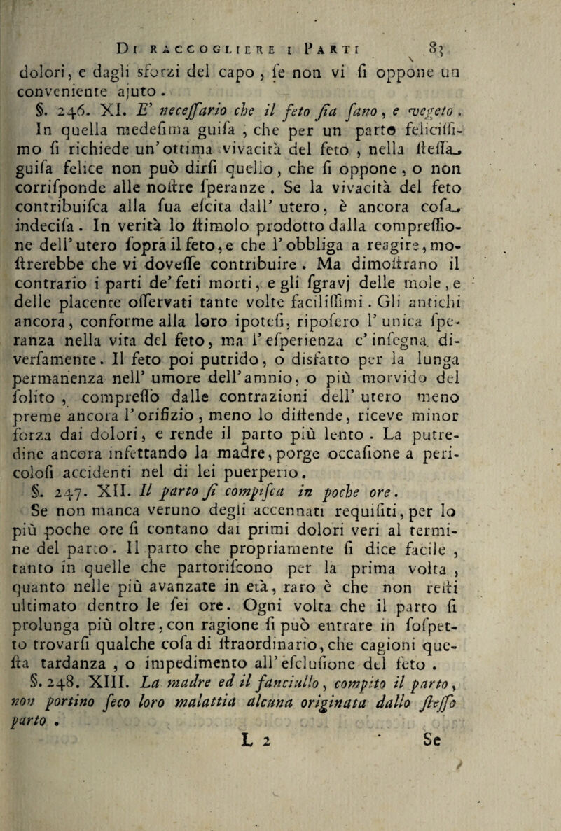 dolori, e dagli sforzi del capo , fe non vi fi oppone un conveniente ajuto . §. 246. XI. E’ neceffario che il feto fi a fatto, e ‘vegeto . In quella medefima guil'a , che per un parto felicilfi- mo fi richiede un'ottima vivacità del feto , nella lidia.* guifa felice non può dirfi quello, che fi oppone, o non corrifponde alle noilre lperanze . Se la vivacità del feto contribuifca alla fua elcita dall utero, è ancora cofiu* indecila . In verità lo Itimelo prodotto dalla comprefilo- ne dell'utero foprailfeto,e che Y obbliga a reagire, mo- tirerebbe che vi dovefle contribuire . Ma dimostrano il contrario i parti de'feti morti, egli fgravj delle mole, e delle placente ofiervati tante volte faci li (Ti mi. Gli antichi ancora, conforme alla loro ipotefi, ripafero l'unica fpe- ranza nella vita del feto, ma l'efperienza c in legna, di- verfamente. Il feto poi putrido, o disfatto per la lunga permanenza nell'umore delibammo, o più morvido del folito , compreflò dalle contrazioni dell' utero meno preme ancora Y orifizio , meno lo distende, riceve minor forza dai dolori, e rende il parto più lento . La putre¬ dine ancora infettando la madre, porge occafione a peri- colofi accidenti nel di lei puerperio. §. 247. XII. Il parto fi compifca in poche ore. Se non manca veruno degli accennati requifiti,per lo più poche ore fi contano dai primi dolori veri al termi¬ ne del parto. Il parto che propriamente fi dice facile , tanto in quelle che partorilcono per la prima volta , quanto nelle più avanzate in età, raro è che non reili ultimato dentro le fei ore. Ogni volta che il parto fi prolunga più oltre .con ragione fi può entrare in fo {pet¬ to trovarfi qualche cofa di ltraordinario, che cagioni que¬ lla tardanza , o impedimento all'efclufione dtl feto . §.248. XIII. La madre ed il fancjallo , compito il parto, non portino feco loro malattia alcuna originata dallo fteffo parto . L 2 Se