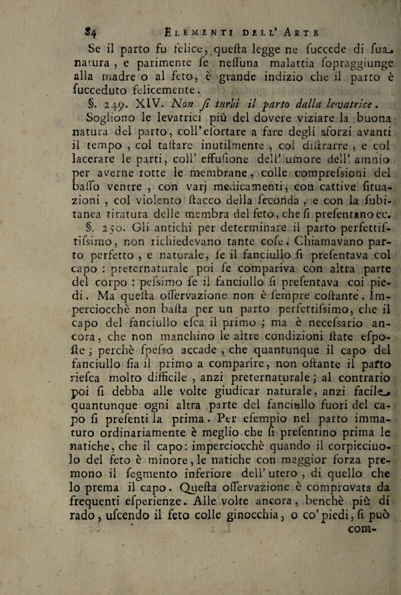 Se il parto fu felice, quefta legge ne fuccede di fua_, natura , e parimente fe nelluna malattia fopraggiunge alla madre o al feto, è grande indizio che il parto è fucceduto felicemente. §. 249. XIV. Non fi turbi il -parto dalla levatrice. Sogliono le levatrici più del dovere viziare la buona natura del parto, colPe/òrtare a fare degli sforzi avanti il tempo , col taliarc inutilmente , col diftrarre , e col lacerare le parti, colf effufione dell5 umore dell* amnio per averne rotte le membrane, colle comprefsioni del baffo ventre , con varj medicamenti, con cattive fitua- zioni , col violento ftacco della feconda , e con la fubi- tanca tiratura delle membra del feto, che fi prefentanoec. §. 250. Gli antichi per determinare il parto perfettif- tifsimo, non richiedevano tante cole. Chiamavano par¬ to perfetto , e naturale, fe il fanciullo fi prefentava .col capo : preternaturale poi fe compariva con altra parte del corpo : pefsimo fe il fanciullo fi prefentava coi pie¬ di. Ma quella oifervazione non è fempre collante . Im¬ perciocché non balla per un parto perfettissimo, che il capo del fanciullo efca il primo j ma è necefsario an¬ cora , che non manchino le altre condizioni Hate efpo- fte ; perchè fpefso accade , che quantunque il capo del fanciullo fia il primo a comparire, non oflante il parto riefca molto difficile , anzi preternaturale ; al contrario poi fi debba alle volte giudicar naturale, anzi facile^ quantunque ogni altra parte del fanciullo fuori del ca¬ po fi prefentila prima. Per efempio nel parto imma¬ turo ordinariamente è meglio che fi prefentino prima le natiche, che il capo: imperciocché quando il corpicciuo- lo del feto è minore, le natiche con maggior forza pre¬ mono il fegmento inferiore dell5 utero , di quello che lo prema il capo. Quefta offervazione è comprovata da frequenti efperienze. Alle volte ancora, benché più di rado, ufcendo il feto colle ginocchia, o co5piedi,fi può com-