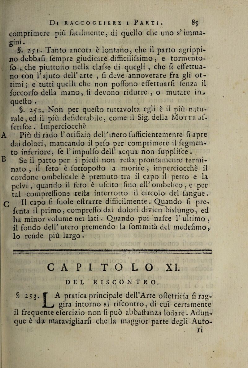 comprimere più facilmente, di quello che uno s’imma¬ gini. §. 251. Tanto ancora è lontano, che il parto agrippi¬ no debbafi Tempre giudicare difficilifsimo , e tormento- forche piuttotio nella clafse di quegli , che fi effettua¬ no con Pajuto dell’arte , fi deve annoverare fra gli ot¬ timi; e tutti quelli che non pofiono eftettuarfi lenza il foccorfo della mano, li devono ridurre , o mutare iru quefto . u §. 252. Non per quefto tuttavolta egli è il più natu¬ rale, ed il più defiderabile, come il Sig. della Motte af- ferifce. Imperciocché A Più di ràdo V orifizio dell’iftero fufficientemente fi apre dai dolori, mancando il pefo per comprimere il Tegumen¬ to inferiore, fe l’impulfo dell’ acqua non fupplifce . , B Se il parto per i piedi non reità prontamente termi¬ nato , il feto è fottopofto a morire ; imperciocché il cordone ombelicale è premuto tra il capo il petto e la pelvi, quando il fero è ufcito fino ali’ombelico, e per tal compreffione reità interrotto il circolo del fangue. q II capo fi fuole eflrarre difficilmente. Quando fi pre- fenta il primo, compreffo dai dolori divieti bislungo, ed ha minor volume nei lati. Quando poi nafce l’ultimo, il fondo dell’ utero premendo la fommità del medefimo, lo rende più largo. < CAPITOLO XI. DEL RISCONTRO. § 253. F A pratica principale delPArte oftetricia Tirag¬ li gira intorno al rifcontro, di cui certamente il frequente efercizio non fi può abbastanza lodare. Adun¬ que è da nlaravigliarfi che la maggior parte degli Auto-