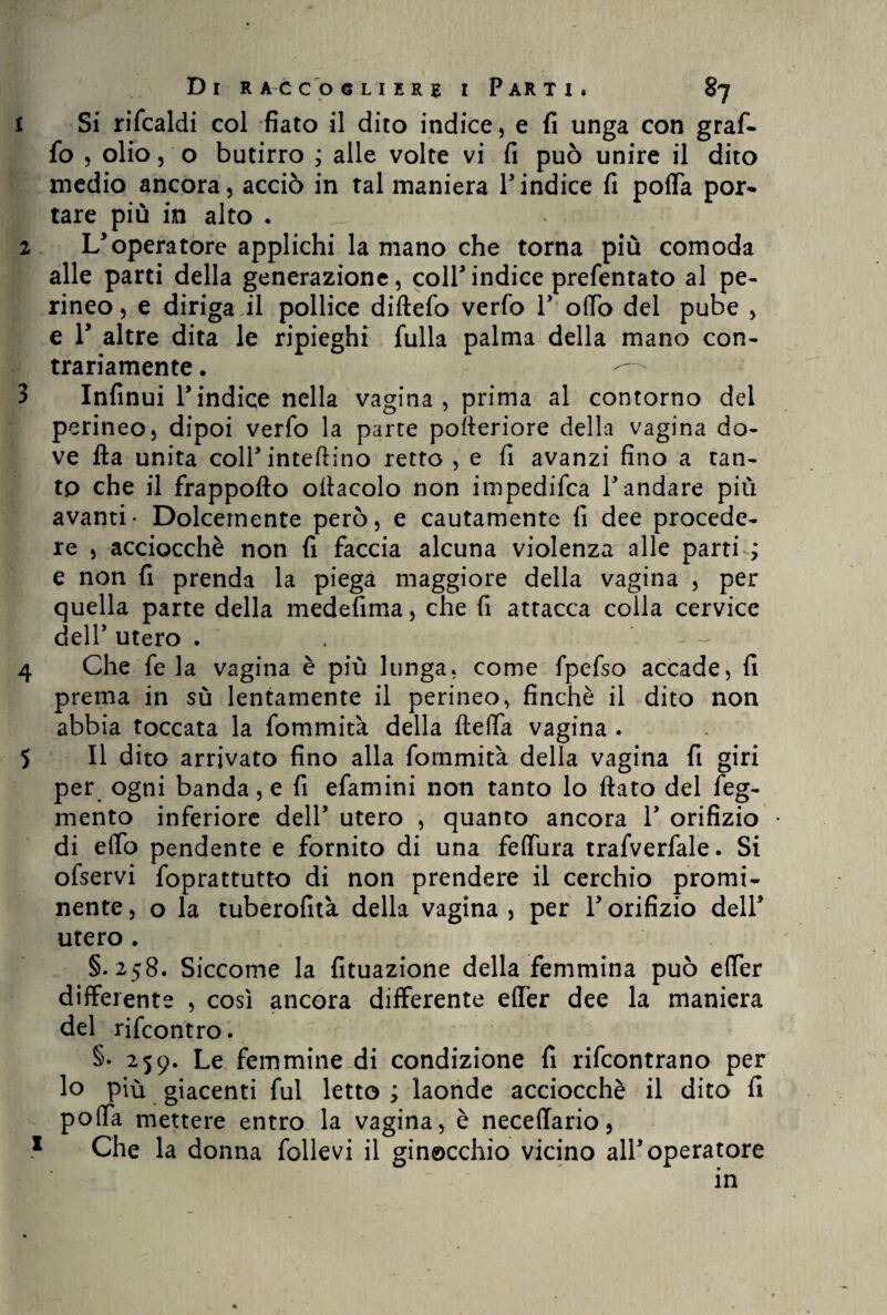 1 Si rifcaldi col fiato il dito indice, e fi unga con graf¬ fo , olio, o butirro ; alle volte vi fi può unire il dito medio ancora, acciò in tal maniera l’indice fi poffa por¬ tare più in alto . 2 L’operatore applichi la mano che torna più comoda alle parti della generazione, colf indice prefentato al pe¬ rineo, e diriga il pollice diftefo verfo 1’ offo del pube , e T altre dita le ripieghi fulla palma della mano con¬ trariamente . 3 Infinui l’indice nella vagina, prima al contorno del perineo, dipoi verfo la parte pofleriore della vagina do¬ ve Ha unita coll’ infettino retto , e fi avanzi fino a tan¬ to che il frappofto oracolo non impedifca l’andare più avanti- Dolcemente però, e cautamente fi dee procede¬ re , acciocché non fi faccia alcuna violenza alle parti ; e non fi prenda la piega maggiore della vagina , per quella parte della medefima, che fi attacca colla cervice dell’ utero . ~ 4 Che fe la vagina è più lunga, come fpefso accade, fi prema in sù lentamente il perineo, finché il dito non abbia toccata la fommità della fteffa vagina . 5 II dito arrivato fino alla fommità della vagina fi giri per ogni banda, e fi efamini non tanto lo flato del feg- mento inferiore dell’ utero , quanto ancora 1’ orifizio • di elfo pendente e fornito di una feffura trafverfale. Si ofservi foprattutto di non prendere il cerchio promi¬ nente , o la tuberofità della vagina , per l’orifizio dell’ utero . §.258. Siccome la fituazione della femmina può effer differente , così ancora differente effer dee la maniera del rifcontro. §• 259. Le femmine di condizione fi rifcontrano per lo più giacenti fui letto ; laonde acciocché il dito fi poffa mettere entro la vagina, è neceffario, 1 Che la donna follevi il ginocchio vicino all’operatore in