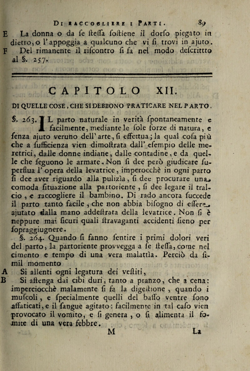 E La donna o da fé fteffa foftiene il dorfo piegato iti dietro, o T appoggia a qualcuno che vi fi. trovi in ajuto. F Del rimanente il rilcontro fi fa nei modo defcrittto al §. 257. CAPITO L O XII. DI QUELLE COSE, CHE SI DEBBONO PRATICARE NEL PARTO. §. 263, ¥ L parto naturale in verità fpontaneamente e X facilmente, mediante le iole forze di natura, e fenza ajuto veruno dell'arte , fi effettua ; la qual cofa più che a fufficienza vien dimoftrata dall* efempio delle me¬ retrici, dalle donne indiane , dalle contadine , e da quel¬ le che feguono le armate . Non fi dee però giudicare fu- perflua P opera della levatrice, imperocché in ogni parto fi dee aver riguardo alla pulizìa, fi dee procurare una-, comoda lunazione alla partoriente , fi dee legare il tral¬ cio , e raccogliere il bambino.. Di rado ancora fuccedc il parto tanto facile , che non abbia bifogno di effere». ajutato dalla mano addeffrata della levatrice. Non fi è neppure mai Cairi quali ltravaganti accidenti fieno per fopraggiugnere. §. 264. Quando fi fanno Cernire i primi dolori veri del parto, la partoriente provvegga a fé iìeffa, come nel cimento e tempo di una vera malattìa. Perciò da fi¬ rmi momento A Si allenti ogni legatura dei vefiiti, B Si alìenga dai cibi duri, tanto a pranzo, che a cena: imperciocché malamente fi fa la digeihone , quando i mufcoli, e fpecialmente quelli del baffo ventre fono affaticati,e il fangue agitato: facilmente in tal cafo vien provocato il vomito, e fi genera , o fi alimenta il fo¬ mite di una vera febbre.