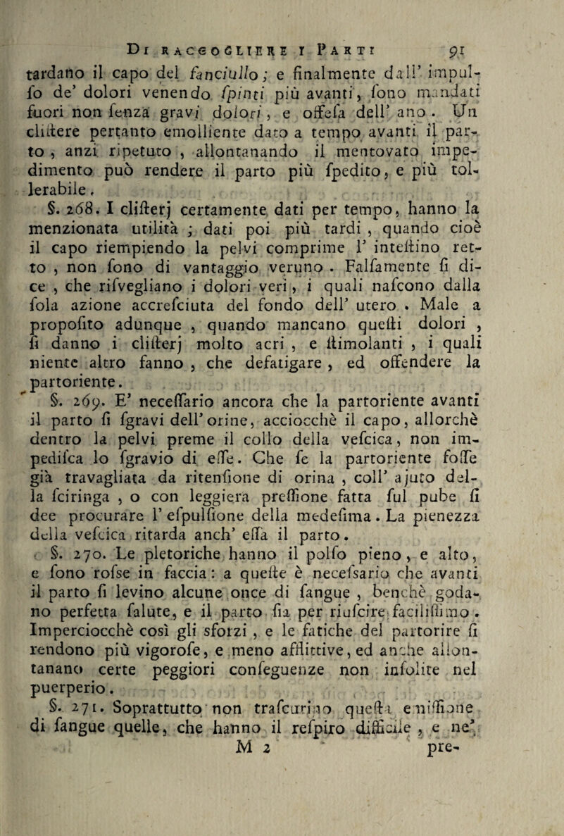 tardano il capo del fanciullo; e finalmente dal!’ impili¬ lo de’ dolori venendo fpinti più avanti, fono mandati fuori non fenza gravi dolori , e offefa dell' ano . Un elatere pertanto emolliente dato a tempo avanti il par¬ to 5 anzi ripetuto , allontanando il mentovato impe¬ dimento può rendere il parto più fpedito, e più tol¬ lerabile , §. 268. I cliflerj certamente dati per tempo, hanno la menzionata utilità ; dati poi più tardi , quando cioè il capo riempiendo la pelvi comprime V interino ret¬ to , non fono di vantaggio veriino . Falfamente fi di¬ ce , che rifvegliano i dolori veri, i quali nalcono dalla fola azione accrefciuta del fondo dell' utero . Male a propofito adunque , quando mancano quelli dolori , fi danno i cliflerj molto acri , e limolanti , i quali niente altro fanno , che defatigare , ed offendere la partoriente. §. 209. E* necefTario ancora che la partoriente avanti il parto fi fgravi dell'orine, acciocché il capo, allorché dentro la pelvi preme il collo della vefcica, non im- pedifea lo fgravio di ede. Che fe la partoriente fode già travagliata da ritenzione di orina , coll' ajuto del¬ la feiringa , o con leggiera preffione fatta fui pube fi dee procurare 1’ efpulfione della medefima . La pienezza della vefcica ritarda anch' ella il parto. §. 270. Le pletoriche hanno il polfo pieno, e alto, e fono rofse in faccia: a quelle è necefsario che avanti il parto fi levino alcune once di fangue , benché goda¬ no perfetta falute, e il parto fia per riufeire faciliflìino . Imperciocché così gli sforzi , e le fatiche del partorire fi rendono più vigorofe, e meno afflittive, ed anche allon¬ tanano certe peggiori conseguenze non infolite nel puerperio. §. 27[. Soprattutto/non trafcurjno quelli eniffipne di fangue quelle, che hanno il refpiro difficile , e ne' M 2 pre-