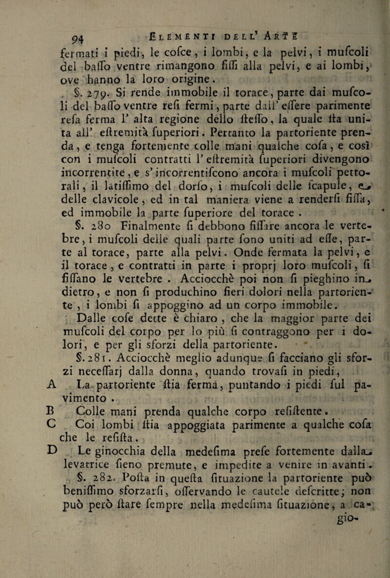 fermati i piedi, le cofce, i lombi, e la pelvi, i mufcoli del baffo ventre rimangono fiffi alla pelvi, e ai lombi, ove hanno la loro origine. §. 279. Si rende immobile il torace, parte dai mufco¬ li del baffo ventre refi fermi, parte dall’ effere parimente refa ferma V alta regione dello flelfo, la quale ita uni¬ ta all* eftremità fuperiori. Pertanto la partoriente pren¬ da , e tenga fortemente colle mani qualche co fa, e così con i mufcoli contratti Y eftremità fuperiori divengono incorrencite , e s* incorrentifcono ancora i mufcoli petto¬ rali, il latiffimo del dorfo, i mufcoli delle fcapule, * delle clavicole, ed in tal maniera viene a renderli fiffa, ed immobile la parte fuperiore del torace . §. 280 Finalmente fi debbono Affare ancora le verte¬ bre,! mufcoli delle quali parte fono uniti ad effe, par¬ te al torace, parte alla pelvi. Onde fermata la pelvi, e il torace , e contratti in parte i proprj loro mufcoli, fi fiffano le vertebre . Acciocché poi non fi pieghino in_# dietro, e non fi produchino fieri dolori nella partorien¬ te , i lombi fi appoggino ad un corpo immobile. Dalle cofe dette è chiaro , che la maggior parte dei mufcoli del corpo per lo più fi contraggono per 1 do¬ lori, e per gli sforzi della partoriente. * v. §.281. Acciocché meglio adunque fi facciano gli sfor¬ zi neceffarj dalla donna, quando trovafi in piedi, A La partoriente ftia ferma, puntando i piedi fui pa¬ vimento . B Colle mani prenda qualche corpo refilfente. C Coi lombi ltia appoggiata parimente a qualche cofa che le refifla. D Le ginocchia della medefìma prefe fortemente dalla-, levatrice fieno premute, e impedite a venire in avanti. §. 282. Polla in quella fituazione la partoriente può beniflìmo sforzarfi, offervando le cautele defcritte; non può però Ilare fempre nella medefìma fituazione, a ca-