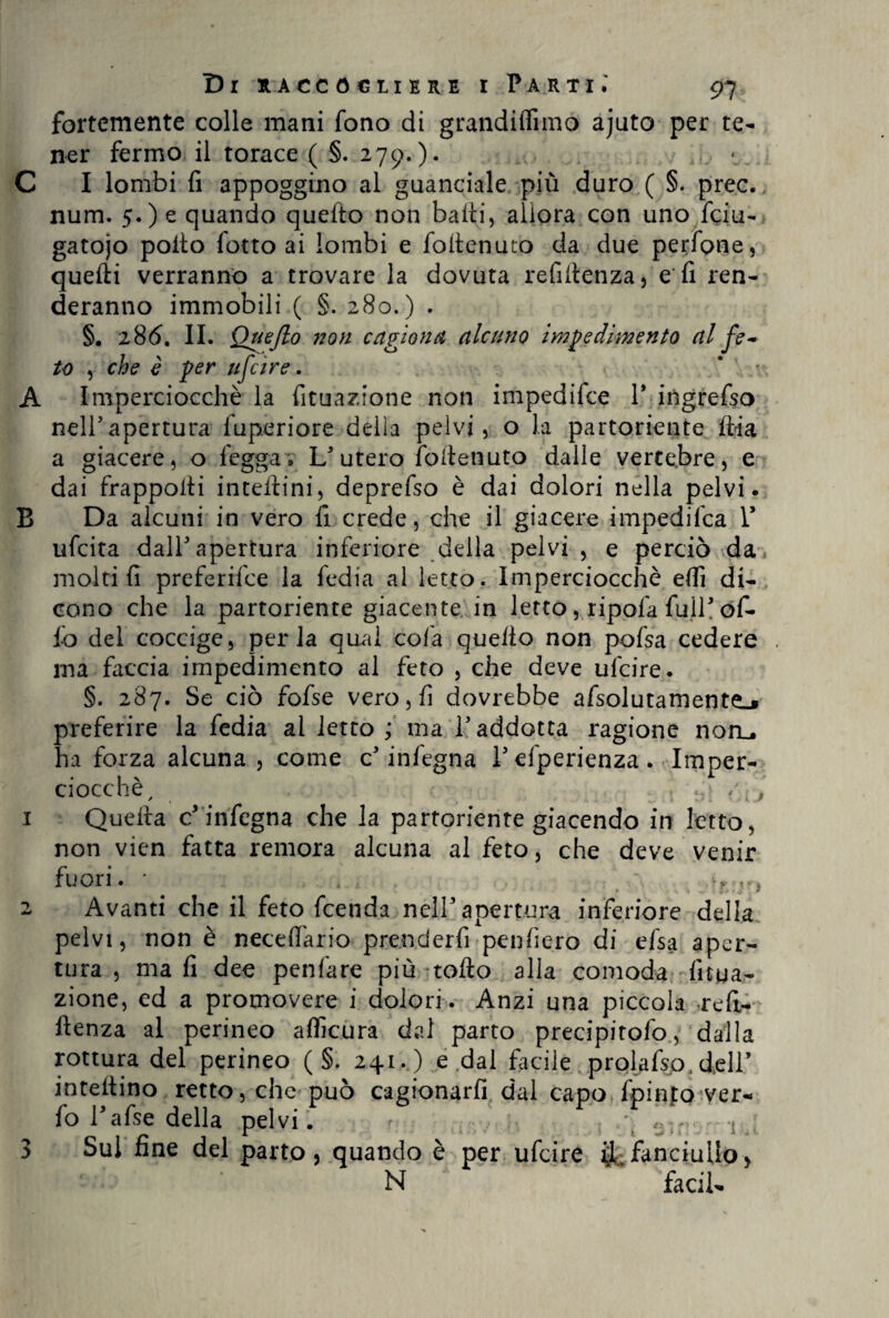 fortemente colle mani fono di grandilfimo ajuto per te¬ ner fermo il torace ( §. 279.). C I lombi fi appoggino al guanciale più duro ( §. prec. num. 5.) e quando quefto non baiti, allora con uno feiu- gatojo poito fotto ai lombi e folienuto da due perfone, quelli verranno a trovare la dovuta refilienza, e fi ren¬ deranno immobili ( §. 280.) . §. 286. II. Queflo non cagiona alcuno impedimento al fe~ to , che è per tifare. * • A Imperciocché la fituazione non impedifee 1* ingrefso nell’apertura fuperiore della pelvi, o la partoriente iti a a giacere, o legga. L’utero fofienuto dalle vertebre, e dai frapponi interini, deprefso è dai dolori nella pelvi. B Da alcuni in vero fi crede, che il giacere impedifea V ufeita dall’apertura inferiore della pelvi, e perciò da molti fi preferifee la tedia al letto. Imperciocché elfi di¬ cono che la partoriente giacente in letto, ripeta full’ ofi¬ lò del coccige, perla qual cofa quello non pofsa cedere ma faccia impedimento al feto , che deve ufeire. §. 287. Se ciò fofse vero, fi dovrebbe afsolutamentej preferire la tedia ai letto ; ma l’addotta ragione non,, ha forza alcuna, come c’ infegna V efperienza. Imper¬ ciocché , , /. j 1 Quella c* infogna che la partoriente giacendo in letto, non vien fatta remora alcuna al feto, che deve venir fuori. • 4 .. 2 Avanti che il feto feenda nell’apertura inferiore della pelvi, non è neceftario prenderti penderò di efsa aper¬ tura , ma fi dee penfare più tolto alla comoda; fitua¬ zione, ed a promovere i dolori. Anzi una piccola a*efi- ftenza al perineo alficura dal parto precipitofo, dalla rottura del perineo ( §. 241. ) e .dal facile prolafsp, dell’ infettino retto, che può cagionarli dal capo fpinfo ver- lo l’afse della pelvi. r. .. p \ c ;' ^ 1 3 Sul fine del parto, quando è per ufeire fanciullo, N facil-