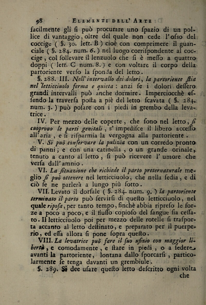 facilmente gli fi può procurare uno fpazio di un pol¬ lice di vantaggio, oltre del quale non cede Tofso del coccige ( §. 30. lett. B ) cioè con comprimere il guan¬ ciale ( §. 284. num. 6. ) nel luogo corrifpondente al coc¬ cige 3 col follevare il lenzuolo che fi è mefib a quattro doppi ( lett. C num. 8.) e con voltare il corpo della partoriente verfo la fponda del letto. §.288. III. Nell’intervallo dei dolori, la partoriente Jlia nel 'letticciuolo ferma e quieta : anzi fe i dolori delfero grandi intervalli può anche dormire. Imperciocché ef- fendo la traverfa polla a piè del letto fcavata ( §. 284. num. 3. ) può pofare con i piedi in grembo della leva¬ trice . IV. Per mezzo delle coperte , che fono nel letto, fi cuoprovo le parti genitali , ss impedisce il libero acceifo alP aria , e fi rifparmia la vergogna alla partoriente . V. Si può confermare la pulizìa con un corredo pronto di panni ; e con una catinella , o un grande orinale* tenuto a canto al letto , fi può ricevere V umore che Verfa dalPamnio. VI. La fonazione che richiede il parto preternaturale me¬ glio Ji può ottenere nel letticciuolo , che nella fedia , e di ciò fe ne parlerà a lungo più fotto. VII. Levato il dorfale ( §. 284. num. 9. ) la partoriente terminato il parto può fervirfi di quello letticciuolo, nel quale ripofa, per tanto tempo , finché abbia riprefo le for¬ ze a poco a poco, e il tiulfo copiofo del fangue fia ceffa- to. Il letticciuolo poi per mezzo delle rotelle fi trafpor- ta accanto al letto dellinato, e preparato per il puerpe¬ rio , ed effa allora fi pone fopra quello. Vili. La levatrice può fare il fuo ufi zio con maggior li- lertà, e comodamente , e Ilare in piedi , o a federe^ avanti la partoriente, lontana dallo fporcarfi , partico¬ larmente fe tenga davanti un grembiule. §. 289. Sì dee ufare quello letto deferitto ogni volta che