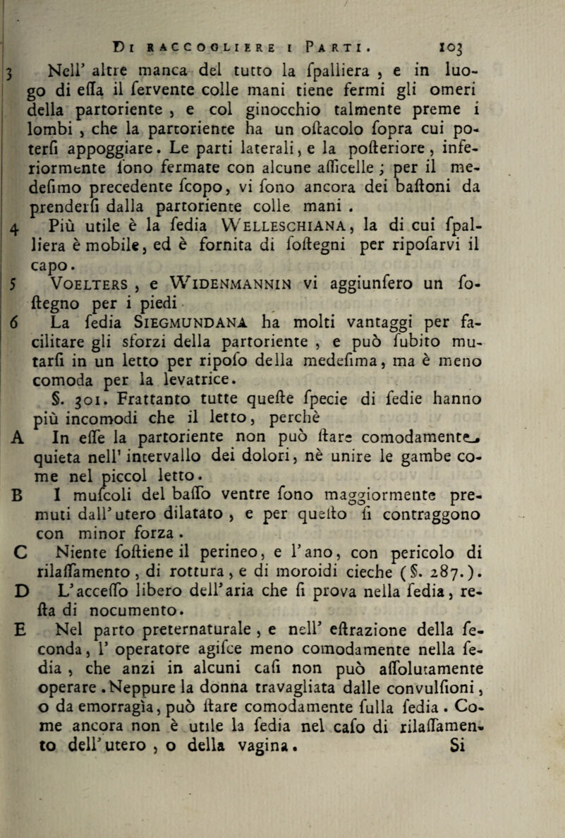 / Di raccogliere i Parti. X03 3 Neir altre manca del tutto la fpalliera , e in luo¬ go di ella il fervente colle mani tiene fermi gli omeri della partoriente , e col ginocchio talmente preme i lombi , che la partoriente ha un oftacolo fopra cui po- terfi appoggiare. Le parti laterali, e la pofteriore , infe¬ riormente fono fermate con alcune afficelle ; per il me- defimo precedente fcopo, vi fono ancora dei baftoni da prenderfi dalla partoriente colle mani . 4 Più utile è la fedia Welleschiana , la di cui fpal¬ liera è mobile, ed è fornita di foftegni per ripofarvi il capo. 5 Voelters , e Widenmannin vi aggiunfero un fo- ftegno per i piedi 6 La fedia Siegmundana ha molti vantaggi per fa¬ cilitare gli sforzi della partoriente , e può fubito mu- tarfi in un letto per ripoio della medefima, ma è meno comoda per la levatrice. §. 301. Frattanto tutte quelle fpecie di fedie hanno più incomodi che il letto, perchè A In effe la partoriente non può Ilare comodamente-, quieta nell1 intervallo dei dolori, nè unire le gambe co¬ me nel piccol letto. B I mufcoli del baffo ventre fono maggiormente pre¬ muti dall utero dilatato , e per quello fi contraggono con minor forza . C Niente folliene il perineo, e Pano, con pericolo di rilaffamento, di rottura, e di moroidi cieche (§. 287.). D L5accettò libero dell5aria che fi prova nella fedia, re¬ ità di nocumento. E Nel parto preternaturale , e nell5 eftrazione della fe¬ conda , l5 operatore agifce meno comodamente nella fe¬ dia , che anzi in alcuni cafi non può affolutamente operare .Neppure la donna travagliata dalle convulfioni, o da emorragìa, può Ilare comodamente fulla fedia . Co¬ me ancora non è utile la fedia nel cafo di rilaffamen¬ to dell5utero, o della vagina. Si