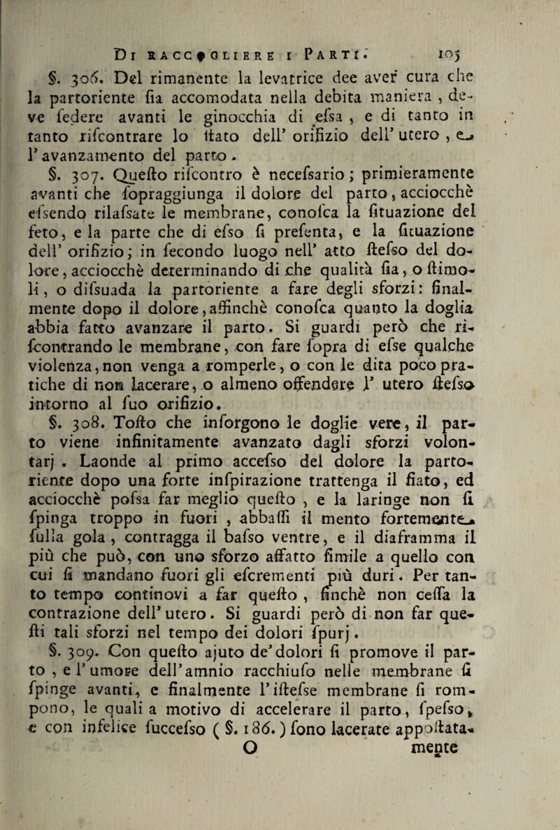 §. 305. Del rimanente la levatrice dee aver cura che la partoriente fia accomodata nella debita maniera , de¬ ve federe avanti le ginocchia di elsa , e di tanto in tanto xifcontrare lo fiato dell’ orifizio deir utero , ravanzamento del parto- §. 307. Quello rifcontro è necefsario ; primieramente avanti che fopraggiunga il dolore del partoacciocché efsendo rilafsate le membrane, conofca la fituazione del feto, e la parte che di efso fi prefenta, e la fituazione dell’orifizio; in fecondo luogo nell* atto ftefso del do¬ lore, acciocché determinando diche qualità fia, ottima¬ li, o difsuada la partoriente a fare degli sforzi: final¬ mente dopo il dolore,affinchè conofca quanto la doglia abbia fatto avanzare il parto. Si guardi però che ri- fcontrando le membrane, con fare l'opra di efse qualche violenza,non venga a romperle, o con le dica poco pra¬ tiche di non lacerare, o almeno offendere V utero ftefso intorno al fuo orifizio. §. 308. Tolto che inforgono le doglie vere, il par¬ to viene infinitamente avanzato dagli sforzi volon¬ tari . Laonde al primo accefso del dolore la parto¬ riente dopo una forte infpirazione trattenga il fiato, ed acciocché pofsa far meglio quello , e la laringe non li fpinga troppo in fuori , abbatti il mento fortemente fulla gola , contragga il bafso ventre, e il diaframma il più che può, con uno sforzo affatto fimile a quello con cui fi mandano fuori gli eferementi più duri. Per tan¬ to tempo continovi a far quello , finché non ceffa la contrazione dell* utero. Si guardi però di non far que¬ lli tali sforzi nel tempo dei dolori fpurj. §. 309. Con quello ajuto deJdolori fi promove il par¬ to , e T umore deiPamnio racchiufo nelle membrane fi fpinge avanti, e finalmente l’iftefse membrane fi rom¬ pono, le quali a motivo di accelerare il parto, fpefso* c con infelice fuccefso ( §. i36. ) fono lacerate appettata* O metite