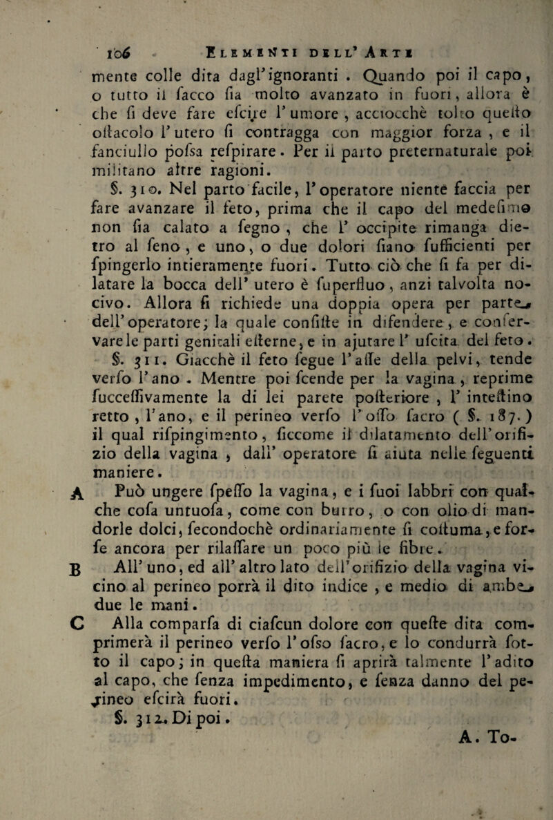 ' io6 - Elementi dell* Arti mente colle dita dagl'ignoranti . Quando poi il capo, o tutto il facco fia molto avanzato in fuori, allora è che fi deve fare efedre l'umore, acciocché tolto quello ottacolo l'utero fi contragga con maggior forza , e il fanciullo pofsa refpirare. Per il parto preternaturale poi militano altre ragioni. §. 310. Nel parto facile, P operatore niente faccia per fare avanzare il feto, prima che il capo del medefim© non fia calato a fegno , che P occipite rimanga die¬ tro al feno , e uno, o due dolori fiano fufficienti per fpingerlo intieramente fuori. Tutto ciò che fi fa per di¬ latare la bocca dell’ utero è fupertìuo, anzi talvolta no¬ civo. Allora fi richiede una doppia opera per parto dell'operatore; la quale confitte in difendere , e conser¬ vare le parti genitali etterne,e in ajutare V ufcita del feto. §. 311. Giacché il feto fegue Patte della pelvi, tende verfo Pano * Mentre poi fcende per la vagina , reprime fucceffivamente la di lei parere pofteriore , P intettino retto , Pano, e il perineo verfo l'otto facro ( §. 187.) il qual rifpingimento, ficcome il dilatamento dell’orifi¬ zio della vagina , dall' operatore fi aiuta nelle feguenti maniere. A Può ungere fpeflb la vagina, e i fuoi labbri con qual¬ che cofa untuofa, come con burro, o con olio di man¬ dorle dolci, fecondochè ordinariamente fi cottuma., e for¬ fè ancora per rilattare un poco più ie fibre ... B All'uno, ed all'altro lato dell7orifizio della vagina vi¬ cino al perineo porrà il dito indice , e medio di ambe-» due le mani. C Alla comparfa di ciafcun dolore con quefte dira com¬ primerà il perineo verfo l'ofso facro, e lo condurrà fot- to il capo; in quefta maniera fi aprirà talmente l'adito al capo, che fenza impedimento, e fenza danno del pe¬ rineo efcirà fuori. S. 312.. Di poi. A. To-