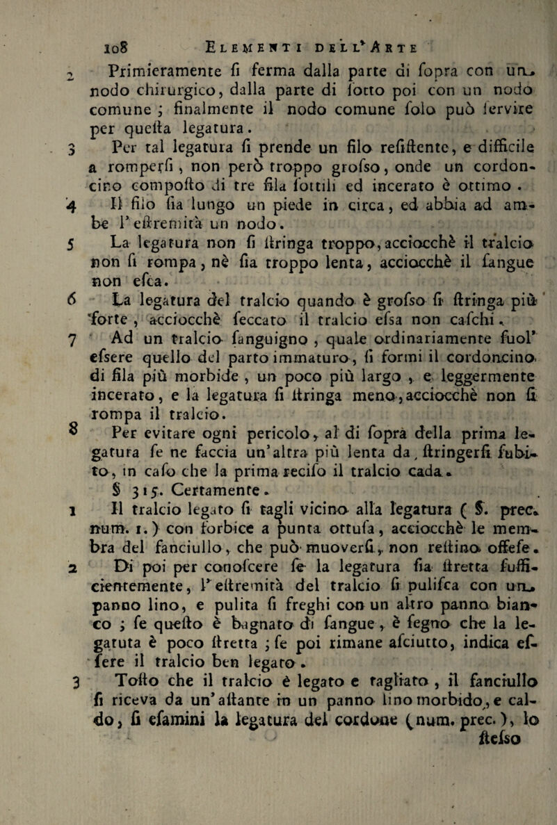 2 Primieramente fi ferma dalia parte di fopra con uru nodo chirurgico, dalla parte di lotto poi con un nodo comune , finalmente il nodo comune fola può fervile per quella legatura. 3 Per tal legatura fi prende un filo refiftente, e difficile a romperli , non però troppo grofso, onde un cordon¬ cino comporto di tre fila lottili ed incerato è ottimo . 4 II filo fia lungo un piede in circa, ed abbia ad am¬ be Peftremità un nodo. 5 La legatura non fi itringa troppo, acciocché il tralcio non fi rompa, nè fia troppo lenta, acciocché il fangue non efea. 8 La legatura del tralcio quando è grofso fi Aringa più 'forte , acciocché feccato il tralcio efsa non c afe hi.. Ad un tralcio fanguigno , quale ordinariamente fuol’ efsere quello del parto immaturo , fi formi il cordoncino* di fila più morbide , un poco più largo , e leggermente incerato, e la legatura fi Aringa meno,acciocché non fi rompa il tralcio. Per evitare ogni pericolo * al di fopra della prima le¬ gatura fe ne faccia un’altra più lenta da, ftringerfi fubi~ to, in cafo che la prima recifo il tralcio cada. § 315. Certamente. Il tralcio legato fi ta^li vicino alla legatura ( 5. prec. num, 1.) con forbice a punta ottufa, acciocché le'mem¬ bra del fanciullo , che può* muoverfi,, non reltino offefe. Di poi per conofcere le la legatura fia ftretta fuffi- cientemente, Pertremità del tralcio fi palifica con uru panno lino, e pulita fi freghi con un altro panna bian- co ; fe quello è bagnato di fangue, è feguo che la le- garuta è poco flretta ; fe poi rimane afeiutto, indica ef. fere il tralcio ben legato. Torto che il tralcio è legato e fagliata , fi fanciullo fi riceva da un’aitante in un panno lino morbido,e cal¬ do, fi efamini la legatura del cordone (num* prec. ), lo * ftefso