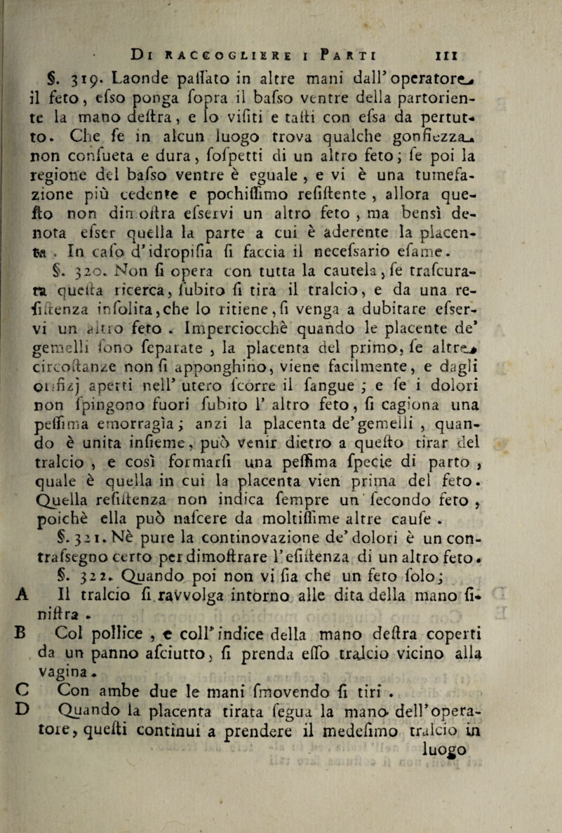 §. 319. Laonde paifato in altre mani dall’operatore^ il feto, efso ponga iopra il bafso ventre della partorien¬ te la mano delira, e lo vifiti e talli con efsa da pertut* to. Che fe in alcun luogo trova qualche gonfiezza^ non confueta e dura, fofpetti di un altro feto; fe poi la regione del bafso ventre è eguale , e vi è una tumefa¬ zione più cedente e pochiffimo refiftente , allora que¬ llo non din olirà eiservi un altro feto , ma bensì de¬ nota efser osella la parte a cui è aderente la placen¬ ta . In cafp d’idropifia fi faccia il necefsario efame. §. 320. Non fi opera con tutta la cautela, fe trafeura- m quella ricerca, fubito fi tira il tralcio, e da una re¬ nitenza in {'olita, che lo ritiene, fi venga a dubitare efser- vi un altro feto . Imperciocché quando le placente de* gemelli iono feparate , la placenta del primo, le altre.# circoftanze non fi apponghino, viene facilmente, e dagli onnzj aperti nell5 utero icorre il fangue ; e fe i dolori non fpingono fuori fubito V altro feto, fi cagiona una pdfima emorragìa; anzi la placenta de5gemelli , quan¬ do è unita infieme, può venir dietro a queito tirar del tralcio , e così formarfi una peffima fpecie di parto , quale è quella in cui la placenta vien prima del feto. Quella refiitenza non indica fempre un fecondo fero, poiché ella può nalcere da moltifiìme altre caufe . §.321. Nè pure la continovazione de5 dolori è un con- trafsegno certo per dimoftrare l’efiitenza di un altro feto. §. 322. Quando poi non vi fia che un feto lolo; A II tralcio fi ravvolga intorno alle dita della mano fi* niftra * B Col pollice , c coir indice della mano deftra coperti da un panno afeiutto, fi prenda eflfo tralcio vicino alla vagina* C Con ambe due le mani fmovendo fi tiri . D Quando la placenta tirata fegua la mano dell’opera¬ tore, quelli continui a prendere il medefimo tralcio in luogo