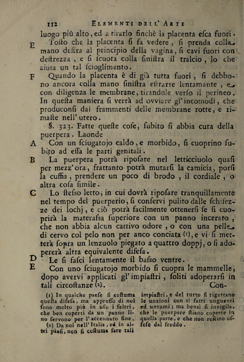 luogo più alto, ed a tirarlo finché la placenta efca fuori* £ Torlo che la placenta fi fa vedere , fi prenda colla^ mano delira al principio della vagina, fi cavi fuori con deprezza , e fi teucra colla finifira il tralcio , lo che aiuta un tal fcioglimento. F Qiiando la placenta è di già tutta fuori , fi debbo- no ancora colla mano finiftra eifrarre lentamante , e_# con diligenza le membrane, tirandole verfo il perineo. In quella maniera fi verrà ad ovviare gl5incomodi, che produconfi dai frammenti delle membrane rotte, e ri- malie nell’utero. §. 323. Fatte quelle cofe, fubito fi abbia cura della puerpera . Laonde A Con un fciugatojo caldo , e morbido, fi cuoprino fu¬ bito ad effa le parti genitali * B La puerpera potrà ripofare nel letticciuolo quali per mezz’ora, frattanto potrà mutarli la camicia, porli la cuffia , prendere un poco di brodo , il cordiale , o altra colà fimile. C Lo ftefso letto, in cui dovrà ripofare tranquillamente nel tempo del puerperio, fi confervi pulito dalle fchifez- ze dei lochj , e ciò potrà facilmente ottenerfi fe fi cuo- prirà la materafsa fuperiore con un panno incerato , che non abbia alcun cattivo odore , o con una pelle.# di cervo col pelo non per anco conciata (0,e vi fi met¬ terà fopra un lenzuolo piegato a quattro doppj, o fi ado¬ pererà altra equivalente difefa. D Le fi fafci lentamente il bafso ventre. E Con uno fciugatojo morbido fi cuopra le mammelle, dopo avervi applicati gl’impiaflri , foliti adoperarfi in tali circoftanze W. Con- (1) In qualche paefe fi coftuma impiaftri, e del tutto fi rigettano quella difefa, ma appreifo di noi le unzioni con sì fatti unguenti fono molto più in ufo i feltri, ed untumi; ma bensì fi invigila, che ben coperti da un panno li- che le puerpere ftiano coperte in no fervono per 1* accennato fine, quella parte, e che non reilino of- (a) Da noi nell* Italia , ed in al- fefe dal freddo . Sri paefi, non fi coftuma fare tali