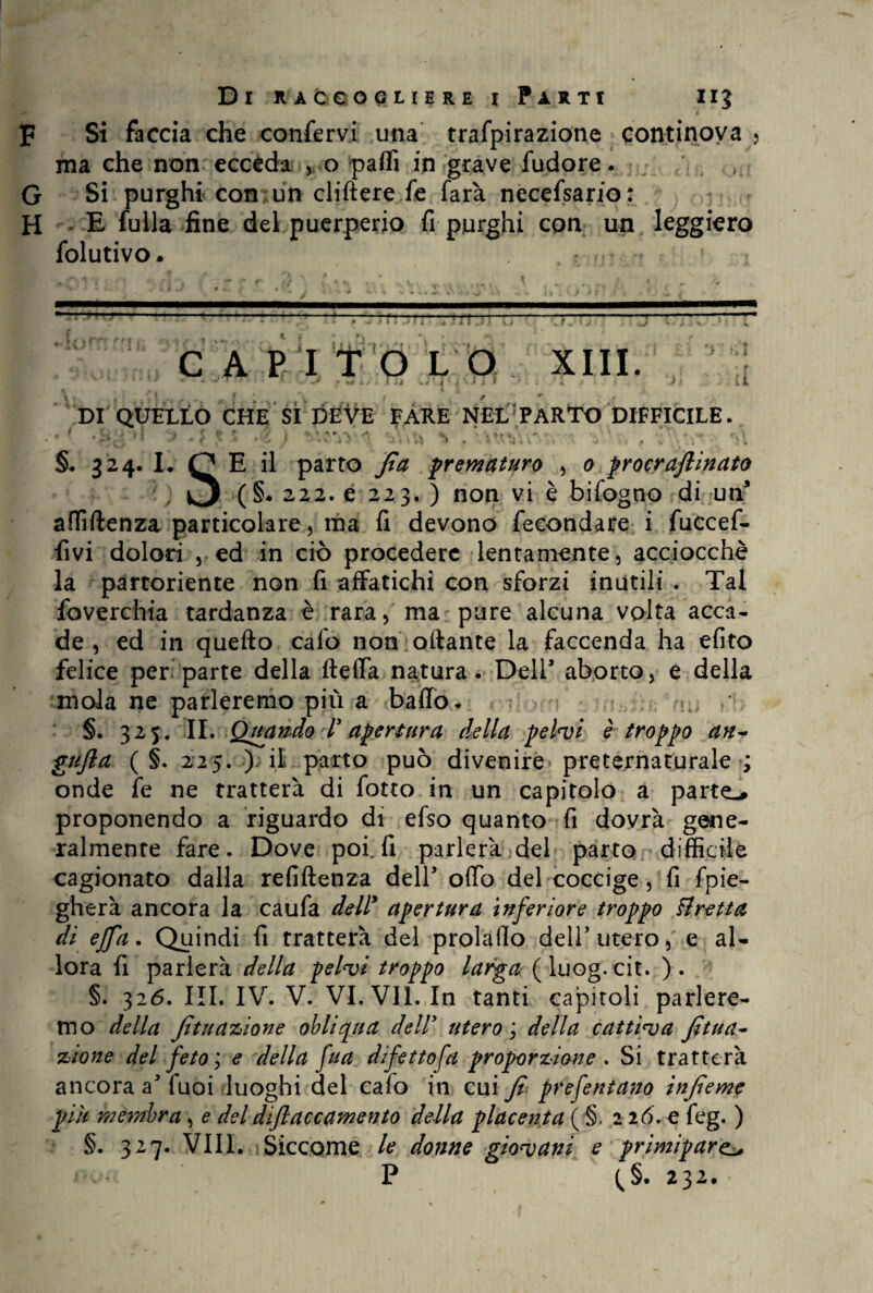 F Si faccia che confervi una trafpirazione continoya > ma che non ecceda , o patti in grave fudore. G Si purghi con un cliftere fe farà necefsario: H E fulla fine del puerperio fi purghi con un leggiero folutivo. ? * n ■r ■1 ■ ; i [ J C A P I T O L O XIII. ‘ * m * -r' ' *4 L > A VI ^ ' p J i 1 ' l J *< jSV .fé .li DI QUELLO CHE SÌ DEVE FARE NEL PARTO DIFFICILE. §. 324. L Q E il parto fi a prematuro , 0 procraftinato ■(§• 222. e 223. ) non vi è bifogno di un affiftenza particolare, ma fi devono fecondare i fuccef- fivi dolori , ed in ciò procedere lentamente, acciocché la partoriente non fi affatichi con sforzi inutili . Tal foverchia tardanza è rara, ma pure alcuna volta acca¬ de, ed in quefto calo non ottante la faccenda ha efito felice per parte della fletta natura. Dell1 aborto, e della mola ne parleremo più a baffo. / §. 325. IL Quando 1 apertura della pelvi è troppo an- gufia ( §. 225. ) il parto può divenire* preternaturale ; onde fe ne tratterà di fotto in un capitolo a parte-* proponendo a riguardo di efso quanto fi dovrà gene¬ ralmente fare. Dove poi.fi parlerà del parto difficile cagionato dalla refiftenza deir otto del coccige , fi fpie- gherà ancora la caufa dell* apertura inferiore troppo tiretto, di ejfa. Quindi fi tratterà del prolatto dell’utero, e al¬ lora fi parlerà della pelvi troppo larga (luog.cit. ). §. 326. III. IV. V. VI. VII. In tanti capitoli parlere¬ mo della fituazione obliqua delly utero ; della cattiva fitua- zione del feto; e della fua difetto fa proporzione . Si tratterà ancora a fuoi luoghi del calo in cui fi prefentano infieme più membra , e del difiaccamento della placet!ta ( §. 2 26. e feg. ) §. 327. Vili. Siccome le donne giovani e primipare. P (,§. 232.