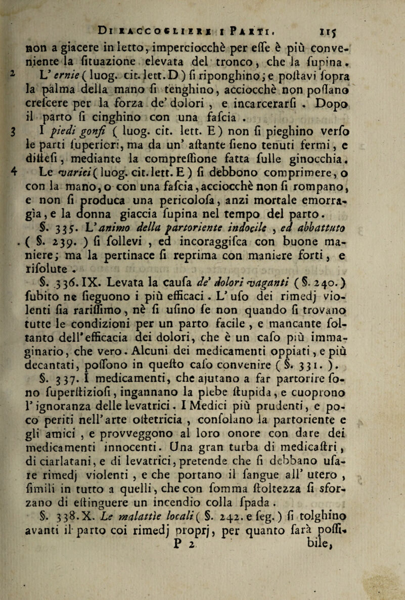 Di iaccocliiii [Putì, irj non a giacere in ietto, imperciocché per effe è più conve¬ niente la fituazione elevata del'tronco, chela fupina. 2 L5 ernie ( luog. cit. lett. D ) fi riponghino ; e pollavi fopra la palma della mano fi tenghino, acciocché non pollano crefcere per la forza de’dolori , e incarcerarfi . Dopo il parto fi cinghino con una fafcia . I I piedi gonfi ( luog. cit. lett. E) non fi pieghino verfo le parti fupericri, ma da un5 aliante fieno tenuti fermi, e di Ile fi, mediante la compreflione fatta fulle ginocchia. 4 Le varici (luog. cit. lett. E) fi debbono comprimere, o con la manoso con una fafcia,acciocché non fi rompano, e non fi produca una pericolofa, anzi mortale emorra¬ gìa^ la donna giaccia fupina nel tempo del parto. §. 335. L5animo della partoriente indocile , ed abbattuto . ( §. 239. ) fi follevi , ed incoraggifca con buone ma¬ niere; ma la pertinace fi reprima con maniere forti, e rifolute . §. .3 36. IX. Levata la caufa de? dolori vaganti ( §. 240. ) fubito ne fieguono i più efficaci. L* ufo dei rimedj vio¬ lenti fia rariffimo, nè fi ufino fe non quando fi trovano tutte le condizioni per un parto facile , e mancante fol- tanto deirefficacia dei dolori, che è un cafo più imma¬ ginario, che vero. Alcuni dei medicamenti oppiati, e più decantati, poffono in quello cafo convenire ( §. 331. ). §. 337. I medicamenti, che ajutano a far partorire fo¬ no fuperliiziofi, ingannano la plebe ltupida,e cuoprono r ignoranza delle levatrici. I Medici più prudenti, e po¬ co periti neirarte olietricia , confolano la partoriente e gli amici , e provveggono al loro onore con dare dei medicamenti innocenti. Una gran turba di medicaftri, di ciarlatani, e di levatrici, pretende che fi debbano ufa- re rimedj violenti , e che portano il fangue all* utero , fimili in tutto a quelli, che con fomma ftoltezza fi sfor¬ zano di eltinguere un incendio colla fpada . §. 3 38.X. Le malattìe locali( §. 242.efeg. ) fi tolghino avanti il* parto coi rimedj proprj, per quanto farà poflw P 2, bile,