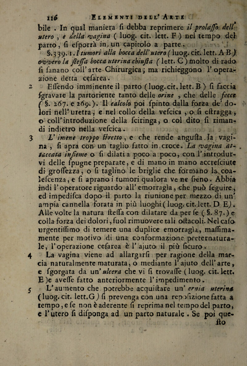 ìlé ItIMiN.Ti DELL’ AkTÉ ? bile . In qual maniera fi debba reprimere il pr al affo. dell utero , e della pagina ( luog. cit. lett. F ) nel tempo dei- parto, fi efporrà in, un capitolo a parte. §.339.1.1 tumori alla bocca dell3utero ( luog. cit. lett. A B ) ovvero la fleffa bocca uterina chiufla ( lett. C ) molto di rado fi fanano coll5 arte Chirurgica ; ma richieggono l3 opera¬ zione detta cefarea. 2 Eflendo imminente il parto (luog.cit. lett. B ) fi faccia fgravare la partoriente tanto delle orine > che delle fecce ( §. 267. e 269.). Il calcola poi fpinto dalla forza de do¬ lori nell5 uretra, e nel collo della vefcica , o fi eftragga y o colf introduzione della fciringa, o col dito fi riman¬ di indietro nella vefcica. J V imene troppo ttretto , e che rende angufta . la vagi¬ na , fi apra con un taglio fatto in croce. La vagina at~ . taccata injleme o fi dilati a poco a poco, con T introdur¬ vi delle (pugne preparate, e di mano in mano accrefciute di groflfezza, o fi taglino le briglie che formano la coa- ìefcenza, e fi apranoi tumori qualora ve ne fieno. Abbia indi T operatore riguardo all3 emorragìa, che può feguire, ed impedifca dopo il parto la riunione per mezzo di un* ampia cannella forata in più luoghi ( luog, cit. lett. D E)* Alle volte la natura ftelfa con dilatare da per fe ( §. 87.) e colla forza dei dolori, fuol rimuovere tali oltacoli. Nel cafo urgentiffimo di temere una duplice emorragìa., mailìma- mente per motivo di una conformazione preternatura¬ le, Y operazione cefarea è T ajuto il più ficuro. 4 La vagina viene ad allargarli per ragione della mar¬ cia naturalmente maturata, o mediante Y aiuto dell’arte, e fgorgata da un3ulcera che vi fi trovaiTe (luog, cit.lett. E)e avefle fatto anteriormente Y impedimento. 5 L3 aumento che potrebbe acquiftare un3 ernia uterina (luog. cit. lett.G) fi prevenga con una rep^fizionefatta a tempo, e fe non è aderente fi reprima nel tempo del parto, c Lutero fi difponga ad un parto naturale . Se poi que¬ llo