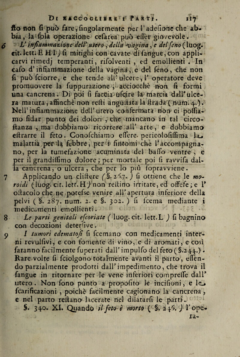 fto non fi può fare,fingolarmente per l’adefionc che ab¬ bia, la fpk operazione cefarea'può effèr giovevole. V infiammazióne dell' utero , della 'vagina, e del feno ( luog. tit. letti fi Hi; fi mitighi con cavate difangue,con appli¬ carvi rimedj temperanti, rifolventi , ed emollienti . In cafo dT infiammazione della vaginale dei feno, che non fi può fciorre, e che tende ali ulcere , V operatore deve promuovere la fuppurazione y acciocché noti fi formi una cancrena. Di poi fi faccia ùfoire ta> marcia dall*ulce¬ ra matura , affinchè non redi àngudata la drada ( num. 4.). Nell' infiammazione dell’ utero confermata norv ci pollia¬ mo fidar punto dei dolori , che mancano in tal circo- ftanza , ma dobbiamo ricorrere all5 arte, e dobbiamo eftrarre il feto. Conofchiamo edere. perieolofilfima la^ malattia perda febbre, per f fintomi che l5accompagna¬ no, per la tumefazione acuminata del balio ventre , e per il grandilfimo dolore; per mortale poi fi ravvifa dal¬ la cancrena, o ulcera, che per lo più fopravviene. 7 Applicando un elidere 2.^7. ) fi ottiene che le roidi (luog. cir. lett.H/nan reltino irritate, ed offefe;e Y odacolo che ne potefse venire all'apertura inferiore della pelvi ( §. 287. num. 2. e §. 302. ) fi Icema mediante i medicamenti emollienti. *• - 8 Le farti genitali efeoriate ( luog. cit. lett.L ) fi bagnino . con decozioni detersive. « y I tumori edematofi fi feemano con medicamenti inter¬ ni revulfivi, e con fornente di vino, e di aromati, e cosi faranno facilmente fuperati dall5 impulfo del feto ( §.244.) . Rare volte fi fciolgono totalmente avanti il parto, eden- dò parzialmente prodotti dall'impedimento, che trova il fangue in ritornare per le vene inferiori comprede dal 1' utero . Non fono punto a propofito le incifioni, e le^ fcarifica2Ìoni , poiché facilmente cagionano la cancrena , e nel parto reftano lacerate nel dilatarfi le pam- §♦ 340. XI. Quando il feto è morto ( §. 24^ ) l’ope- i jra-