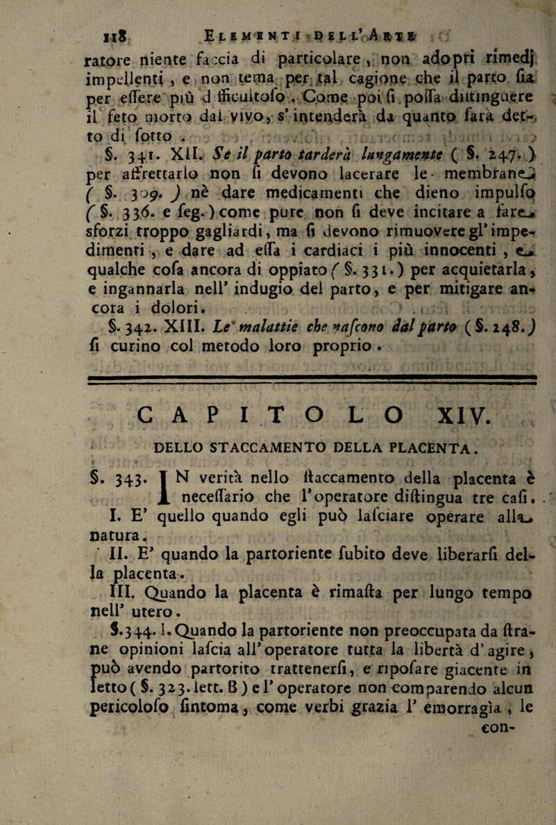 ratore niente faccia di particolare , non adopri rimedj impellenti , e non tema per tal cagione che il parto fia per edere più d tficuitofo . Come poi fi poda dittinguere il feto morto dai vivo , s’ intenderà da quanto farà det¬ to di (otto . , §. 341. XII. Se il parto tarderà lungamente ( §. 247. ) per affrettarlo non fi devono lacerare le- membrane^ ( §• 309. ) nè dare medicamenti che dieno impulfo ( §. 336. e feg. ) come pure non fi deve incitare a iarn* sforzi troppo gagliardi, ma fi devono rimuovere gl* impe¬ dimenti , e dare ad ella i cardiaci i più innocenti , qualche cofa ancora di oppiato( §.331*) per acquietarla, e ingannarla nell* indugio del parto, e per mitigare an¬ cora i dolori. §.342. XIII. Le'malattie che nafeono dal parto (§.248.^ fi curino col metodo loro proprio . CAPITOLO XIV. DELLO STACCAMENTO DELLA PLACENTA. *• . • ► j -. •«, * 1 ± §. 343. 1 N verità nello flaccamento della placenta è JL neced’ario che T operatore diftingua tre cafi. I. E* quello quando egli può lafciare operare alla-, natura. II. E* quando la partoriente fubito deve liberarfi del¬ la placenta. III. Quando la placenta è rimafta per lungo tempo nell’ utero. S.344. !• Quando la partoriente non preoccupata da Ara¬ ne opinioni lafcia all’operatore tutta la libertà d’agire, f>uò avendo partorito trattenerfi, e ripofare giacente in etto(§. 323.lett. 8) eT operatore non comparendo alcun pericolofo fintoma, come verbi grazia V emorragìa , le con-