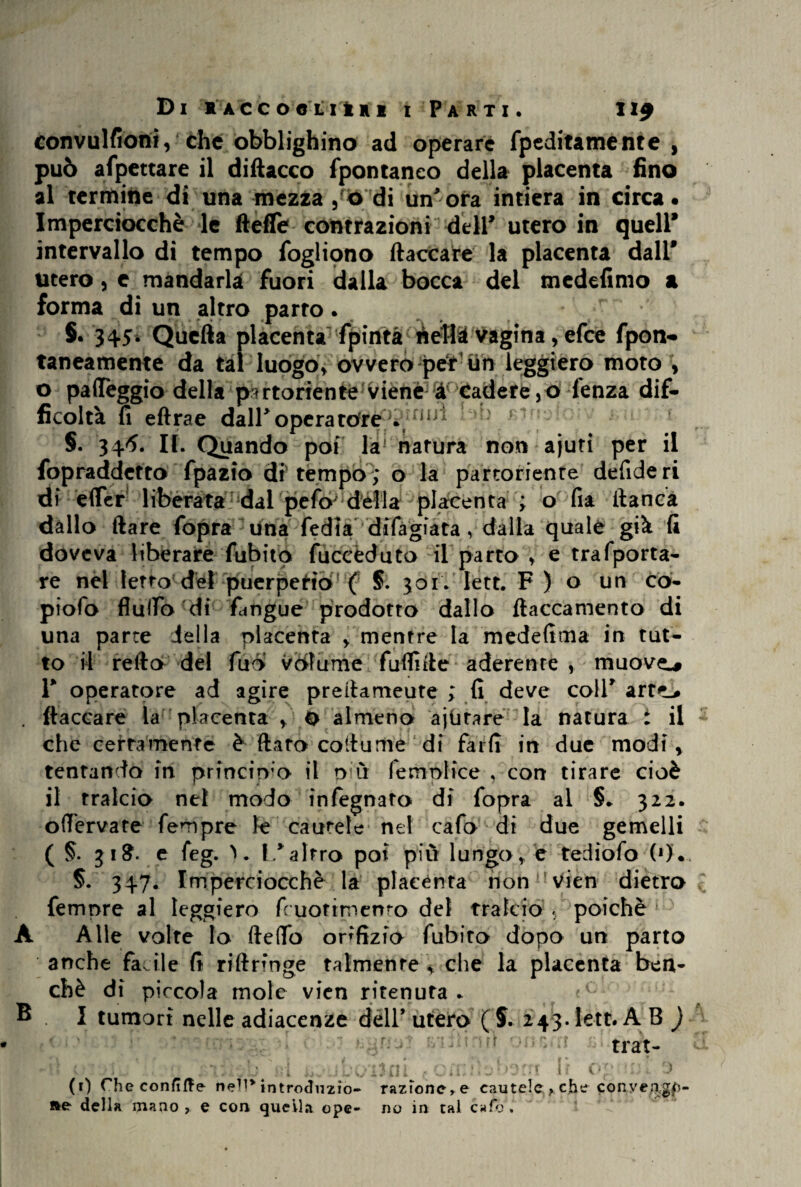 convulsioni, che obblighino ad operare fpeditamente , può affettare il diftacco fpontaneo della placenta fino al termine di una mezza , ò di un*ora intiera in circa* Imperciocché le fteffe contrazioni deir utero in quell* intervallo di tempo foglipno fiaccare la placenta dall* utero, e mandarla fuori dalla bocca del medefimo a forma di un altro parto. r §« 345* Quella placenta fpintà nefli vagina, efee fpon- taneamente da tal luogo, ovvero per un leggiero moto , o palleggio della partoriente viene a cadetelo fenza dif¬ ficoltà fi eftrae dall* opera tòre0.5/s §. 346. II. Quando poi la' natura non ajuti per il fopraddetto fpazio di tempo; o la partoriente defideri di éflfer liberata dal pefty della placenta ; o fia fianca dallo (lare fopra una fedia difàgiata, dalla quale già fi doveva liberare fubito fùceèduto il parto , e trafporta- re nel letto del puerperio ( §. 301. Iett. F ) o un cò- piofo flulTo di fangue prodotto dallo ftaccamento di una parte iella placenta , mentre la medefima in tut¬ to il refto del fuo volume fuflnlt aderente , muovei 1* operatore ad agire prefiameute ; fi deve coll* art<L* . fiaccare la placenta O almeno ajiitare la natura i il che certamente è fiatò co il urne di farfì in due modi, tentando in princirvo il più Semplice , con tirare cioè il tralcio nel modo infegnato di fopra al §. 322. offervate Tempre le cautele nel cafo di due gemelli ( §. 31$. e feg. 1/altro poi più lungo, e tediofo (*)• §. 347* Imperciocché la placènta nonH Vieti dietro femore al leggiero fcuotimenro del tralcio , poiché 1 A Alle volte Io (ledo orifizio fubito dopo un parto anche facile fi riftrmge talmente , che la placenta ben¬ ché di piccola mole vien ritenuta . ® I tumori nelle adiacenze dell* utero ( S. 243. Iett. A B ) trat- ./'ii c :j ni omi.isbom h og mi 0 (1) Che confitte nell* introdnzio- razfonc,e cautele ? che conye/>gf)- »e della mano , e con quella ope- no in tal cafo .