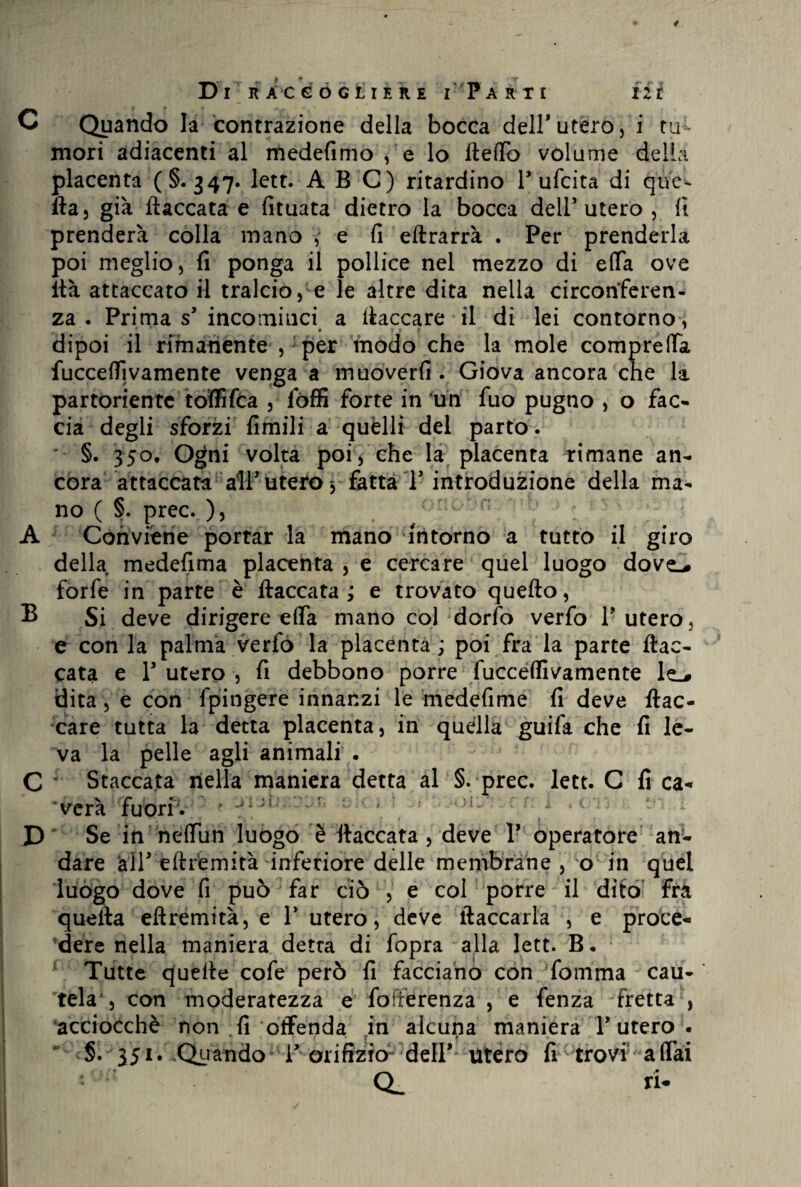 C Quando la contrazione della bocca deir utero, i tu ¬ mori adiacenti al medefimo , e lo fteffo volume della placenta (§. 347. lett. ABC) ritardino 1* ufcita di que¬ lla, già fiaccata e fituata dietro la bocca dell'utero , fi prenderà colla mano ,- e fi eftrarrà . Per prenderla poi meglio, fi ponga il pollice nel mezzo di effa ove ità attaccato il tralcio, e le altre dita nella circonferen¬ za . Prima s’ incominci a fiaccare il di lei contorno , dipoi il rimanente , per modo che la mole compreffa fucceffivamente venga a muoverfi . Giova ancora che la partoriente toffifea , lòffi forte in un fuo pugno , o fac¬ cia degli sforzi fimili a quelli del parto. §. 350, Ogni volta poi, che la placenta rimane an¬ cora attaccata all’utero* fatta T introduzione della ma¬ no ( §. prec. ), A Conviene portar la mano intorno a tutto il giro della medefima placenta, e cercare quel luogo dove-# forfè in parte è fiaccata; e trovato quello, B Si deve dirigere effa mano col dorfo verfo Y utero, e con la palma verfo la placenta ; poi fra la parte fiac¬ cata e Y utero , fi debbono porre fucceffivamente le_# dita , e con fpingere innanzi le medefime fi deve fiac¬ care tutta la detta placenta, in quella guifa che fi le¬ va la pelle agli animali . s ! C Staccata nella maniera detta al §. prec. lett. C fi ca¬ verà fuori. L * -1 » * • » » • D Se in neffun luogo è fiaccata, deve Y operatore an¬ dare alP eftrfemità inferiore delle membrane , o in quel luògo dove fi può far ciò , e col porre il dito’ fra quella eftremità, e Y utero, deve fiaccarla , e proce¬ dere nella maniera detta di fopra alla lett. B. Tutte quelle cofe però fi facciano con 'fomma cau¬ tela, con moderatezza e fofferenza , e fenza fretta , acciocché non fi offenda in alcuna maniera Y utero . ' s. 351. .Quando-i’-orifizia dell’ utero fi trovi affai CL