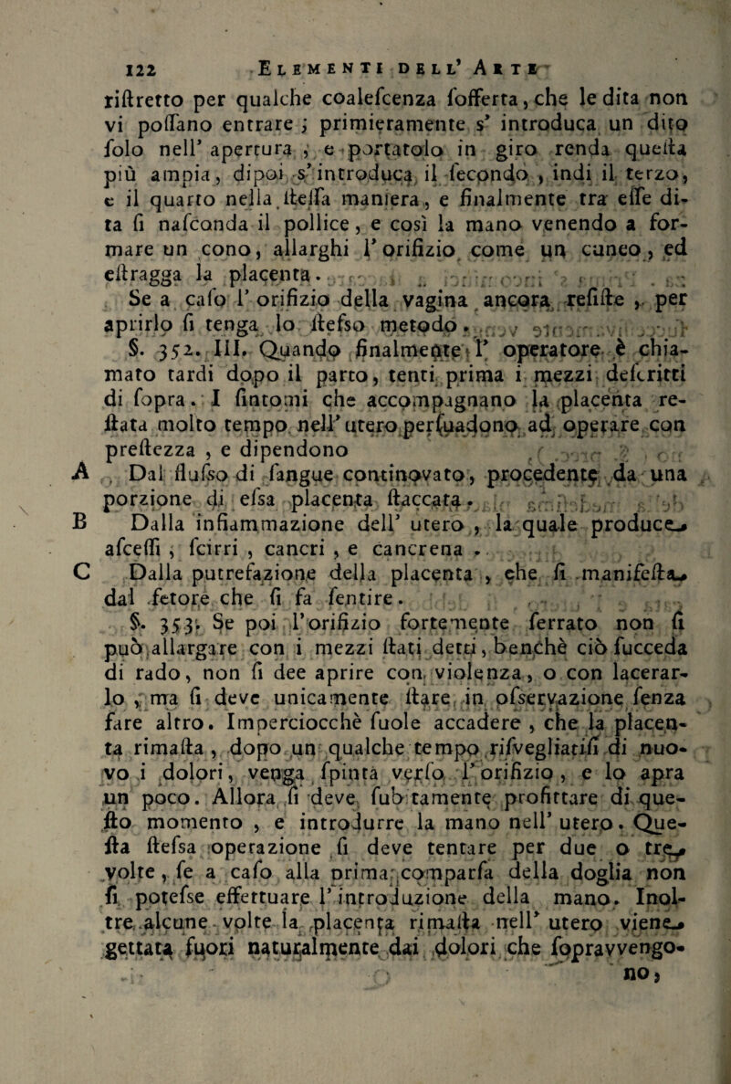 B riftretto per qualche coalefcenza fofferta,che le dita non vi pollano entrare ; primieramente s introduca un dito folo nell’apertura, esportatolo in giro renda quella più ampia, dipoi s’introduca il fecondo , indi il terzo, e il quarto nella, ite ifa maniera, e finalmente tra effe di¬ ta fi nafcanda il pollice, e così la mano venendo a for¬ mare un cono, allarghi l’orifizio come im cuneo , ed eilragga la placenta. .. . . f Se a calo 1’ orifizio della vagina ancora refifte per aprirlo fi tenga, lo liefso metodo. , Ut §. 352. III. Quandp finalmepteVr operatore è chia¬ mato tardi dopo il parto, tenti prima i mezzi deferirti di fopra.:I fintomi che accompagnano la placenta re¬ litta molto tempo nell’utero persuadono ad operare con preftezza , e dipendono r A . Dal flufso di fangue continpvato, procedente da una porzione dj efsa placenta fiaccata. Dalla infiammazione deir utero , la quale produce-* afceflì j feirri , cancri , e cancrena .. Dalla putrefazione della placenta , che fi manifeftau dal fetore che fi fa fentire. §. 353; Se poi l’orifizio fortemente ferrato non fi può,allargare con i mezzi fiati detti, benché ciò fucceda di rado, non fi dee aprire con, violenza, o con lacerar¬ lo v ma fi deve unicamente ilare in ofservazione fenza fare altro. Imperciocché fuole accadere , che la placen¬ ta rimafta , dopo un qualche tempo rifvegliatjfi di nuo¬ vo i .dolori, venga fpinta verfo T orifizio , e lo apra un poco. Allora ,fi deve^ fub tamente profittare di que¬ llo momento , e introdurre la mano nell’utero. Que¬ lla ftefsa operazione fi deve tentare per due o trj^* .volte , fe a cafo alla orimar cpmparfa della doglia non fi potefse effettuare 1* introduzione della mano. Inol¬ tre.alcune volte la placenta rimafia nell* utero viene.* gettata fuori naturalmente dai dolori che foprav vengo-