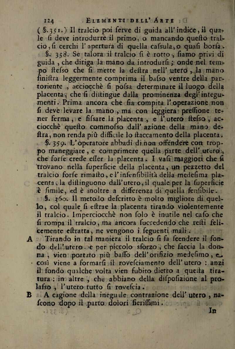 ( §.351.) Il tralcio poi ferve di guida all'indice, il qua¬ le fi deve introdurre il primo, o mancando quefto tral¬ cio,fi cerchi l’apertura di quella cafsula,o quafi boria > §. 358. Se talora il tralcio fi è rotto , fiamo privi di guida , che diriga la mano da introdurfi ; onde nel tem- po ftefso che fi mette la delira nell’ utero , la mano finiftra leggermente comprima il bafso ventre della par¬ toriente , acciocché fi pofsa determinare il luogo della placenta , che fi diftingue dalla prominenza degr integu¬ menti. Prima ancora che fia compita, 1< operazione non fi deve levare la mano , ma con leggiera preffione te¬ ner fermale fifsare la placenta > e l'utero ftefso , ac¬ ciocché quefto commofso dall* azione della mano de¬ lira, non renda più difficile lo ftaccamento della placenta . §. 359. L'operatore abbadi di non offendere con trop¬ po maneggiare, e comprimere quella parte dell* utero , che forfè crede effer la placenta . I vali maggiori che fi trovano nella fuperficie della placenta, irn pezzetto del tralcio forfè rimafto, eTinfenfibihtà deHa: medefima pla¬ centa , la diftinguono dall'utero, il quale per la fuperficie è limile, ed è inoltre a differenza di quella fenfibilc. §. 360* Il metodo defcritto è molto migliore di quel¬ lo, col quale fi eftrae la placenta tirando violentemente il tralcio. Imperciocché non folo è inutile nel calo che fi rompa il tralcio, ma ancora fuccedendo che refti feli¬ cemente eftratta, ne vengono ». feguenti-mali. A Tirando in tal maniera il tralcio fi fa fcendere il fon¬ do delì~utera. e per piccolo sforzo , che faccia la don¬ na , vien portato più baffo dell'orifizio medefimo, • così viene a formarli il rovefciamenro dell'utero : anzi il’ fondo qualche volta vien fubito dietro a queita tira¬ tura : in altre , che abbiano della difpofizione al pro- lafso , l'utero tutto fi rovefcia . B A cagione della ineguale contrazione dell* utero , na- fcono dopo iKparto dolori fieriftìmi. \ : d. . <- * In