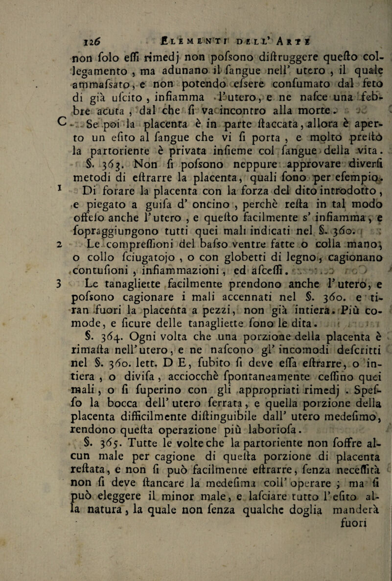 non folo eflì rimedj non pofsono diftruggere quello col- legamento , ma adunano il fangue nell utero , il quale ammafsato, e non potendo efsere confumato dal feto di già ufcito 5 infiamma -l'utero, e ne nafce una feb¬ bre acuta , dal che fi va incontro alla morte. Se poi la placenta è in parte fiaccata, allora è aper¬ to un efito al fangue che vi fi porta , e molto prefiò la partoriente è privata infieme col fangue della vita. §. 36g. Non fi pofsono neppure approvare diverfi metodi di eftrarre la placenta, quali fono per efempio. 1 Di forare la placenta con la forza del dito introdotto , e piegato a guifa d’ oncino , perchè reità in tal modo offelo anche T utero , e quello facilmente s' infiamma , e fopraggiungono tutti quei mali indicati nel §. 360. 2 Le compreffioni del bafso ventre fatte o colla mano', o collo fciugatojo , o con globetti di legno, cagionano contufioni , infiammazioni, ed afcelfi. . . - 3 Le tanagliette facilmente prendono anche Lutero, e pofsono cagionare i mali accennati nel §. 360. e ti- ran fuori la placenta a pezzi, non già intiera. Più co¬ mode, e ficure delle tanagliette fono le dita. §. 364. Ogni volta che una porzione della placenta è rimafta nell'utero, e ne nafcono gl' incomodi defcritti nel §. 360. lett. D E, fubito fi deve efia eftrarre, o in¬ tiera , o divifa , acciocché fpontaneamente ceffino quei mali , o fi fuperino con gli appropriati rimedj . Spef- fo la bocca dell' utero ferrata, e quella porzione della placenta difficilmente diftinguibile dall' utero medefimo, rendono quefta operazione più laboriofa. §. 365. Tutte le volte che la partoriente non foffre al¬ cun male per cagione di quella porzione di placenta reftata, e non fi può facilmente eftrarre, fenza neceffità non fi deve fiancare la medefima coll'operare ; ma fi può eleggere il minor male, e lafciare tutto Pefito al¬ la natura, la quale non fenza qualche doglia manderà fuori