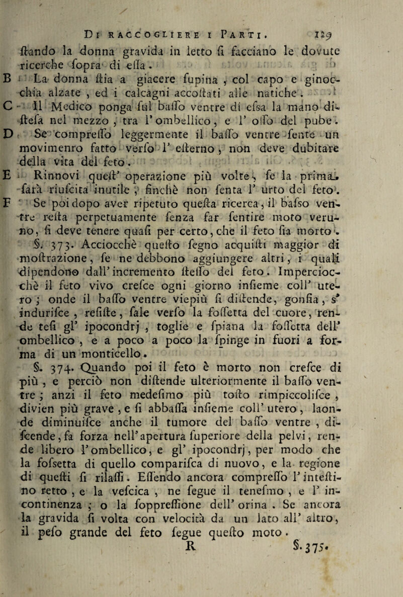 ftando la donna gravida in letto fi facciano le dovute ricerche ■ fopra*-di ella. ■ B La donna ftia a giacere fupina , col capo e ginoc¬ chia alzate , ed i calcagni accoltati alle natiche. - C II Medico ponga fui bailo ventre di efsa la mano di- (tela nel mezzo , tra 1* ombellico, e V olfo del pube. D Se compreifo leggermente il baffo ventre fente * un movimenro fatto vedo V elterno , non deve dubitare della vita del feto. - “ • ; * E Rinnovi quell’ operazione più volte s fe la prima». farà riufcita inutile , finché non lenta V urto del feto . F ' Se poi dopo aver ripetuto quella ricerca, il bafso ven¬ tre reità perpetuamente fenza far fentire moto veru¬ no, fi deve tenere quali per certo, che il feto Ila morto . §. 373. Acciocché quelto fegno acquilti maggior di moltrazione, fe ne debbono aggiungere altri, i quali dipendono dall'incremento llelfo dei feto. Impercioc¬ ché il feto vivo crefce ogni giorno infieme colf ute¬ ro ; onde il baffo ventre viepiù fi diitende, gonfia, s> indurifee , re fi Ite, fale verfo la fofferta del cuore, ren¬ de teli gl’ ipocondrj 5 toglie e fpiana la foffetta dell’ ombellico , e a poco a poco la fpinge in fuori a for¬ ma di un monticello. §. 374. Quando poi il feto è morto non crefce di più , e perciò non diitende ulteriormente il baffo ven¬ tre ; anzi il feto medefimo più tolto rimpiccolifce 5 divien più grave , e fi abballa infieme coli’ utero, laon¬ de diminuifee anche il tumore del baffo ventre , di¬ fende, fa forza nell’apertura luperiore della pelvi, ren¬ de libero l’ombellico, e gl’ ipocondrj, per modo che la fofsetta di quello comparifca di nuovo, e la regione di quelli fi rilaflL Elfendo ancora compreifo V inietti¬ no retto , e la vefcica , ne fegue il tenefmo , e 1’ in¬ continenza ; o la foppreflìone dell’ orina . Se ancora la gravida fi volta con velocità da un lato all’ altro, il pefo grande del feto fegue quello moto. R S- 375*