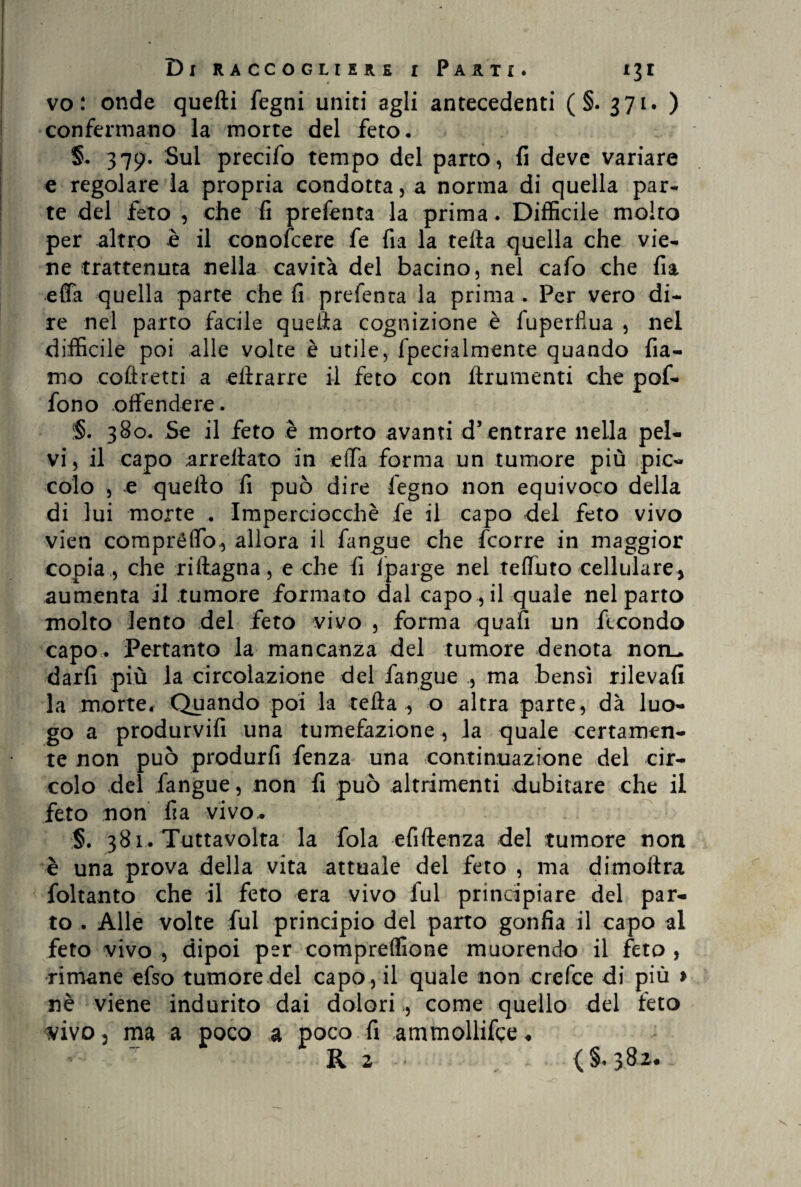 vo : onde quefti fegni uniti agli antecedenti ( §. 371. ) confermano la morte del feto. 379. Sul precifo tempo del parto, fi deve variare e regolare la propria condotta, a norma di quella par¬ te del feto , che fi presenta la prima . Diffìcile molto per altro è il conoscere fe fia la tefta quella che vie¬ ne trattenuta nella cavità del bacino, nel cafo che fia effa quella parte che fi prefenta la prima . Per vero di¬ re nel parto facile quefta cognizione è fuperfiua , nel difficile poi alle volte è utile, fpecialmente quando fia- mo .coli-retti a eftrarre il feto con finimenti che pof- fono offendere. §. 380. Se il feto è morto avanti d’entrare nella pel¬ vi, il capo arreftato in effa forma un tumore più pic¬ colo , e quello fi può dire fegno non equivoco della di lui morte . Imperciocché fe il capo del feto vivo vien compréffo., allora il fangue che fcorre in maggior copia , che riftagna, e che fi lparge nel teffuto cellulare, aumenta il tumore formato dal capo , il quale nel parto molto lento del feto vivo , forma quafi un fecondo capo. Pertanto la mancanza del tumore denota non_ darfi più la circolazione del fangue ., ma bensì rilevali la morte. Quando poi la tefta , o altra parte, dà luo¬ go a produrvifi una tumefazione , la quale certamen¬ te non può produrfi fenza una continuazione del cir¬ colo del fangue, non fi può altrimenti dubitare che il feto non fia vivo.. §. 381. Tuttavolta la fola efiftenza del tumore non è una prova della vita attuale del feto , ma dimoftra foltanto che il feto era vivo fui principiare del par¬ to . Alle volte fui principio del parto gonfia il capo al feto vivo , dipoi per compreffione muorendo il feto , rimane efso tumore del capo , il quale non crcfce di più > nè viene indurito dai dolori , come quello del feto vivo, ma a poco a poco fi ammollile♦ R 2 .. (§.382..