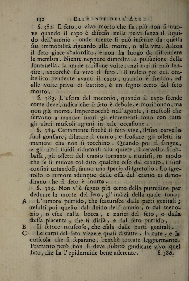 §. 382. Il fetOyO vivo morto che fia, più non fi mito- ve quando il capo è difcefo nella pelvi fenza il liqui¬ do dell' amnio ; onde niente fi può inferire da quella fua immobilità riguardo alla morte, o alla vita. Allora il feto giace sbalordito > e non ha luogo da diltendere le membra. Niente neppure dimoftra la pulfazrone della fontanella, la quale rarilfime volte, anzi mai fi può feti- tire , ancorché fia vivo il feto . Il tralcio noi dell3ohi- bellico pendente avanti il capo , quando è freddo , ed alle volte privo di battito , è un fegno certo del feto morto. §. 383. L3efeita del meconio, quando il capo feende come deve,indica che il feto è debole, e moribondo, ma non già morto. Imperciocché nell'agonia , i mufcoli che fervono a mandar fuori gli eferementi fono con tutti gli altri mufcoli agitati in tale occafióne . §. 384. Certamente finché il feto viver il*fuo cervello Tuoi gonfiare, dilatare il cranio , e frollare gli offerti ia maniera che non fi tocchino . Quando poi il fangue> e gli altri fluidi riduconfi alla quiete, il: cervello fi ab¬ balla , gli offerti del cranio tornano a riunirli, in modo che fe fi muove col dito qualche offo del cranio, i fuoi confini urtandofi, fanno una fpecie di lgretoiìo . Lo fgre- folio o rumore adunque delle offa del cranio ci dimo¬ ftra no che il feto è morto* §. 385. Non v3è fegno piò certo della putredine per dedurre la morte del feto, gT indizj della quale fono; A L3 umore putrido, che featurifee dalie parri genitali ; refulti poi quello dal fluido dell3 amnio , o dal meca- nio , o efea dalla bocca , e narici del feto , o dalla fteffa placenta , che fi disfa , e dal fero putrido . B II fetore naufeofo, che efala dalle parti genitali. C Le carni del feto vizze e quali disfatte , la cute , e la cuticola che fi feparano, benché toccate leggiermente. Frattanto però non fi deve fubito giudicare vivo quel feto>che ha Tepidermide bene aderente*/ §. 386. /
