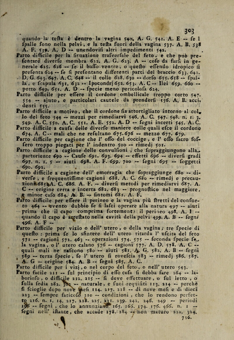 ✓ 3®3 quando la teda è dentro la vagina ffo, A. G. 741. A. E — fé 1 fpalle fono nella pelvi , e la teda fuori della vagina 537. A. B. 538 A. F. <*39. A. D — unendovi!! altri impedimenti 541. Parto difficile per la Umazione trafverfale del feto » e che può pre- fentaré diverfe membra 622. A. G. 623. A — cofe da farfi in ge¬ nerale 615. 626 — fe il baffo ventre, o quello effendo idropico lì prefenta 624 — fe 11 prefentano differenti parti del braccio 633. 642. . D. G. 643. 647. A. C. 648-- il collo 628.630 — dorfo 655. 658 — fpal- la , e fcapula 631. 632-- Ipocondrj 652. 653. A. C — Ilei 659. 660 — petto 649, 651. A. D — fpecie meno pericolofa 624. Parto difficile per effere il cordone ombellicale troppo corto 547. 5?4 — ajuto, e particolari cautele da prenderli *56, A. B. acci-» denti 555. • ' * Parto difficile a motivo, che il cordone lia attortigliato intorno al col* lo del feto 544 — mezzi per rimediarvi 546. A. C. 547. 548. n. 1. 3. 749. A, C. 5J0. A. C. 551. A. E. 552. A. D — fegni incerti $45. A.C. Parto difficile a caufa delle diverfe maniere colle quali efce il cordone 674. A. C~ mali che ne refultano 67 676 — mezzo 677. 679. Parto difficile per cagione che P offo del coccige , e 1* olio facro fof- fero troppo piegati per 1* indentro 500 — rimedj 501. Parto difficile a cagione delle convulfioni , che fopraggiungono alla., partoriente 690 — Caufe 691. 693. 694 — effetti 696 — di veri! gradi 697. n. 1. $ — aiuti 698. A. F. 699. 700 — fegni 695 — foggetti 69o. 692, . n Parto difficile a cagione dell* emorragia che fopraggiunge 680 — di¬ verfe , e frequentiffime cagioni 688. A. C. 680 — rimedj e precau- 2Ìonk68?fcA. C. 686. A. F. — diverli metodi per rimediarvi 687. A. C — origine certa e incerta 682. 683 — prognoffico nel maggiore, g minor cafo 684. A. B. — fintomi 68 r. A. F. Par to difficile per effere il perineo e la vagina più ftretti del confue- to 464 — ^evento dubbio fe fi lafci operare alla natura 497 — aiuti prima che il capo comprima fortemente il perineo 498. A. I — quando il capo è arredato nella cavità della pelvi 499. A. B -- fegn/ 49<*. A. F ~ Parto difficile per vizio o dell* utero, o della vagina,- tre fpecie di quello : prima fe lo sfintere dell* utero ritarda P ufcita del feto 571 — cagioni 572. 463 -- operazioni 574. 575 — feconda fpecie fe_, la vagina , o P utero calano 576 — cagioni 577. A. D. 578. A. C — quali mali ne nafcono 580 — aiuti 581. G. 582. A. B — fegni 3 589 — terza fpecie, fe P utero fi rovefcia 583 — rimedj 586. 587. A. G — origine 584. A. B *- fegni 585. A. C. Parto difficile per i vizj , o nel corpo del feto, o nelP utero $43. Parto facile aii — fui principio di effò cofa fi debba fare 264 -- la- boriofo , o difficile 212. 215 — fi deve effettuare, o fui letto , o fulla Tedia 282. jfctì •— naturale, e fuoi requiuti 113, 214 — perchè fi fcioglie dopo novt? ialefi 114. 217. 218 -- di nove mefi e di dieci 223 — Tempre faticofo 210 — condizioni , che lo rendono perfet¬ to 216. n. 1. 14. 217. 218. 225. 221. 239. 242. 246. 249 — periodi -- fegni , che lo annunziarfff* 165. r66. 174. 176. 466. n. 1 — fegni nell’ iftante , che accade 178. 1S4 -- non maturo 222. 324. & 716.