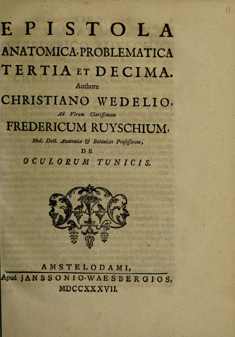 EPISTOLA ANATOMICA- PROBLEMATIC A TERTIA et DECIMA. Authore CHRISTIANO WEDELIO. Ad Virum ClariJJlmum FREDERICUM RUYSCHIUM. Mcd* Do6t. Anatomice £5? Botanicos Profeffbrem, D E OCULORUM TUNICIS. Apud JAN S S O N I O-WAE SBERGIOS, MDCCXXXVII.