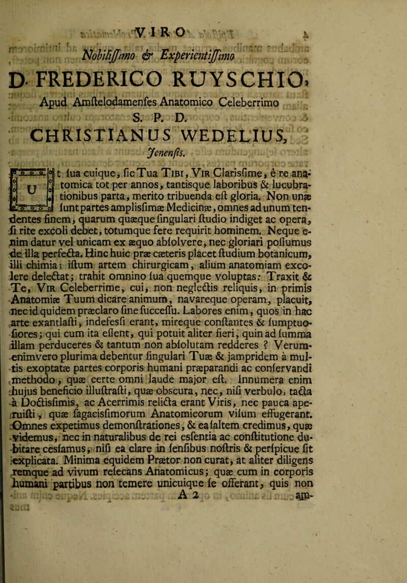 A f* •*<k *. • r o -P -g- U r * • f _ 4 f * - r ♦ #1 , ^ '■ r* | . • i.- > e* +■ r * '*• • , ■, Nobifijjimo & ExperientiJJhm D FREDERICO RUYSCHIO. Apud Amftelodamenfes Anatomico Celeberrimo S. P. D. CHRISTIANUS WEDELIUS, Jcnenfts. °81 iua cuique, ficTua Tibi, Vir Clarisfime, e re ang-’ °8 tomica tot per annos, tantisque laboribus & lucubra¬ tionibus parta, merito tribuenda eft gloria. Non unas lunt partes amplisfimae Medicina;, omnes ad unum ten¬ dentes finem, quarum quaeque lingulari ftudio indiget ac opera, ii rite excoli debet, totumque fere requirit hominem. Neque e- nim datur vel unicam ex aequo abfolvere, nec gloriari pollumus de illa perfe&a. Hinc huic prae caeteris placet ftudium botanicum, illi chimia; iftum artem chirurgicam, alium anatomiam exco¬ lere deledtat; trahit omnino iua quemque voluptas: Traxit & Te, Vir Celeberrime, cui, non negle&is reliquis, in primis Anatomiae Tuum dicare animum, navareque operam, placuit, nec id quidem praeclaro finefucceffu. Labores enim, quos in hac arte exantlafti, indefesfi erant, mireque7conflantes & iumptuo- fiores; qui cum ita eflent, qui potuit aliter fieri, quin ad lumma illam perduceres & tantum non ablolutam redderes ? Verum- enimvero plurima debentur fingulari Tuae & jampridem a mul¬ tis exoptatae partes corporis humani praeparandi ac confervandi methodo, quae certe omni laude major eft. Innumera enim :hujus beneficio illuftrafti, quae obscura, nec, nifi verbulo, tacla a Dodisfimis, ac Acerrimis reli&a erant Viris, nec pauca ape- ruifti, quae fagacisfimorum Anatomicorum vilum effugerant. Omnes expetimus demonftrationes, & eaialtem credimus, quae videmus, nec in naturalibus de rei esfentia ac conftitutione du¬ bitare cesiamus, nifi ea clare in fenfibus noftris & peripicue fit iexplicata. Minima equidem Praetor non curat, at aliter diligens remque ad vivum reiecans Anatomicus; quae cum in corporis bumani partibus non temere unicuique le offerant, quis non