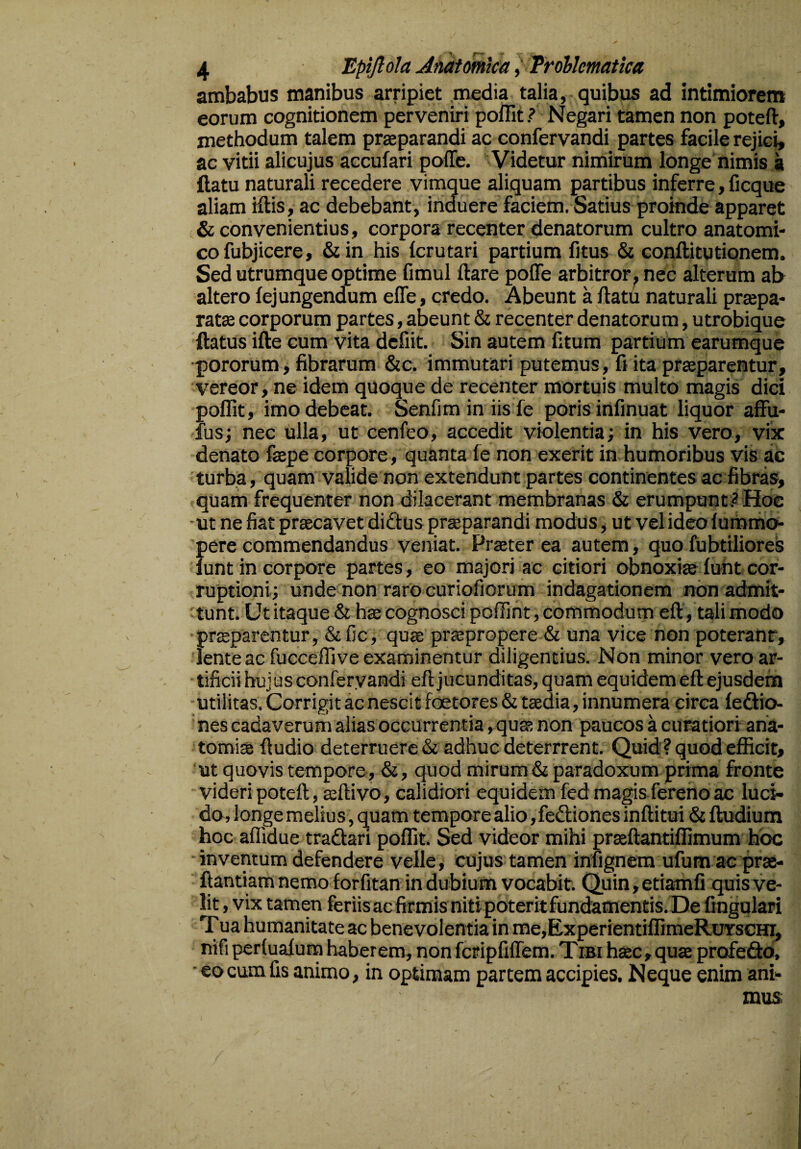 / 4 Epijlola Anatomica, Trollcmatica ambabus manibus arripiet media talia, quibus ad intimiorem eorum cognitionem perveniri poffit ? Negari tamen non poteft, methodum talem praeparandi ac confervandi partes facile rejici, ac vitii alicujus accufari poffe. Videtur nimirum longe nimis a flatu naturali recedere vimque aliquam partibus inferre, ficque aliam iftis, ac debebant, induere faciem. Satius proinde apparet & convenientius, corpora recenter denatorum cultro anatomi¬ co fubjicere, &in his fcrutari partium fitus & conflitutionem. Sed utrumque optime fimul flare poffe arbitror, nec alterum ab altero fej ungendum effe, credo. Abeunt a flatu naturali praepa¬ ratas corporum partes, abeunt & recenter denatorum, utrobique flatus ifle cum vita defiit. Sin autem fitum partium earumque pororum, fibrarum &c. immutari putemus, fi ita praeparentur, vereor, ne idem quoque de recenter mortuis multo magis dici poffit, imo debeat. Senfim in iis fe poris infinuat liquor affu- fus; nec ulla, ut cenfeo, accedit violentia; in his vero, vix denato faepe corpore, quanta fe non exerit in humoribus vis ac turba, quam valide non extendunt partes continentes ac fibras, quam frequenter non dilacerant membranas & erumpunt? Hoc ut ne fiat praecavet didtus praeparandi modus , ut velideofummo- pere commendandus veniat. Praeter ea autem, quo fubtiliores funt in corpore partes, eo majori ac citiori obnoxias funt cor¬ ruptioni; unde non raro curiofiorum indagationem non admit¬ tunt. Ut itaque & has cognosci poffint, commodum efl, tali modo praeparentur, &fic, quae praepropere & una vice non poterant, lente ac fucceffive examinentur diligentius. Non minor vero ar¬ tificii hujus confervandi efl jucunditas, quam equidem efl ejusdem utilitas. Corrigit ac nescit foetores & taedia, innumera circa fedlio- nes cadaverum alias occurrentia, quae non paucos a curatiori ana- tomiae ftudio deterruere & adhuc deterrrent. Quid ? quod efficit, ut quovis tempore, &, quod mirum &paradoxum prima fronte videri poteft, asflivo, calidiori equidem fed magis fereno ac luci¬ do, longe melius, quam tempore alio, fedtiones inftitui & fludium hoc affidue tradlari poffit. Sed videor mihi prasftantiffimum hoc inventum defendere velle, cujus tamen infignem ufum ac pras- ftantiam nemo forfitan in dubium vocabit. Quin,etiamfi quis ve¬ lit , vix tamen feriisacfirmis nitipoteritfundamentis.De lingulari Tua humanitate ac benevolentia in me,ExperientiffimeRuYscHi, nifi perfuafum haberem, non fcripfiffem. Tibi haec, quas profe&o, eo cum fis animo, in optimam partem accipies. Neque enim ani¬ mus