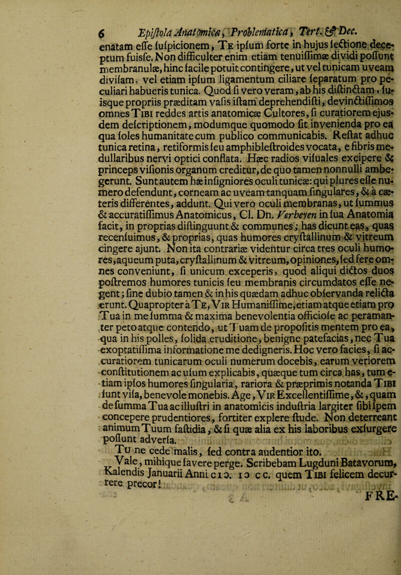 enatam effe fufpicionem, Te ipfum forte in hujus ie&ione dece¬ ptum fuisfe. Non difficulter enim etiam tenuiffimse dividi poffunt membranulae, hinc facile potuit contingere, ut vel tunicam uveam divifam, vel etiam ipfum ligamentum ciliare feparatum pro pe¬ culiari habueris tunica. Quod fi vero veram, ab his diffindam, lu¬ isque propriis praeditam vafis iflam deprehendifli, devindiffimos omnes Tibi reddes artis anatomicae Cultores, fi curatiorem ejus¬ dem defcriptionem, modumque quomodo fit invenienda pro ea qua Ioles humanitate cum publico communicabis. Reflat adhuc tunica retina, retiformis feu amphibleftroides vocata, e fibris me¬ dullaribus nervi optici conflata. Haec radios vifuales excipere <5? princeps vifionis organum creditur, de quo tamen nonnulli ambe* gerunt. Sunt autem haeinfigniores oculi tunicae: qui plureseflc nu¬ mero defendunt, corneam ac uveam tanquam fingulares, & a eae- teris differentes, addunt. Quivero oculi membranas, ut fummus & accuratiffimus Anatomicus, Cl. Dn. Ferheyen in fua Anatomia facit, in proprias diflinguunt& communes ; has dicunt eas, quas recenfuimus, & proprias, quas humores cryflallinum & vitreum cingere ajunt. Non ita contrariae videntur circa tres oculi humo¬ res, aqueum puta, cryflallinum & vitreum, opiniones, fed fere om¬ nes conveniunt, fi unicum exceperis, quod aliqui didos duos poflremos humores tunicis feu membranis circumdatos effe ne¬ gent ; fine dubio tamen & in his quaedam adhuc oblervanda reli&a erunt. Quapropter a Te, Vir Humaniflime,etiam atque etiam pro Tua in me fumma & maxima benevolentia officiofe ac peraman¬ ter peto atque contendo, ut 'T uam de propofitis mentem pro ea, qua in his polles, folida eruditione, benigne patefacias,nec Tua exoptatifiima informatione me dedigneris. Hoc vero facies, fi ac¬ curatiorem tunicarum oculi numerum docebis, earum veriorem conffitutionem acufum explicabis, quasque tum circa has, tum e- tiam ipfos humores fingularia, rariora & praeprimis notanda T ibi lunt vifa, benevole monebis. Age, Vir Excellentiflime, &, quam defummaTuaacilluflri in anatomicis induflria largiter fibifpem concepere prudentiores, fortiter explere ftude. Non deterreant animum Tuum faflidia, &fi quae alia ex his laboribus exfurgere poflunt adverla. Tu ne cede malis, fed contra audentior ito. Vale, mihique favere perge. Scribebam Lugduni Batavorum, Kalendis Januarii Anni cio. i o c c. quem Tibi felicem decur¬ rere precor 1 FRE-