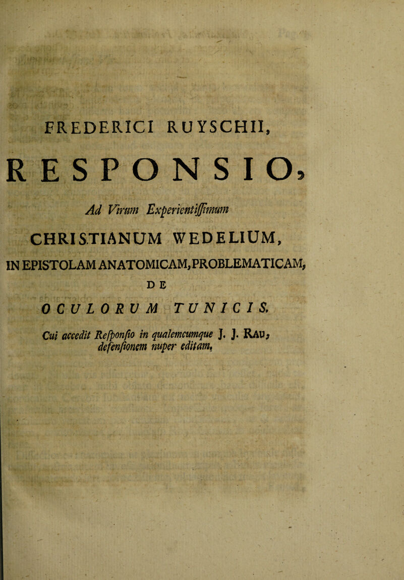 FREDERICI RUYSCHII, RESPONSIO, v •• * x \ »'-■**' ***• ; * f' , vi ■ ^ F/raw ExperientiJJimwn ijrv i - k vv - k. / - ;x, * ' y - ■■■:&■ * - _ CHRISTIANUM WEDELIUM, IN EPISTOLAM ANATOMICAM, PROBLEMATICAM, DE OCULORUM TUNICIS. Cui accedit Refponfio in qualemcumque J. J. Rau, defenftonem nuper editam.