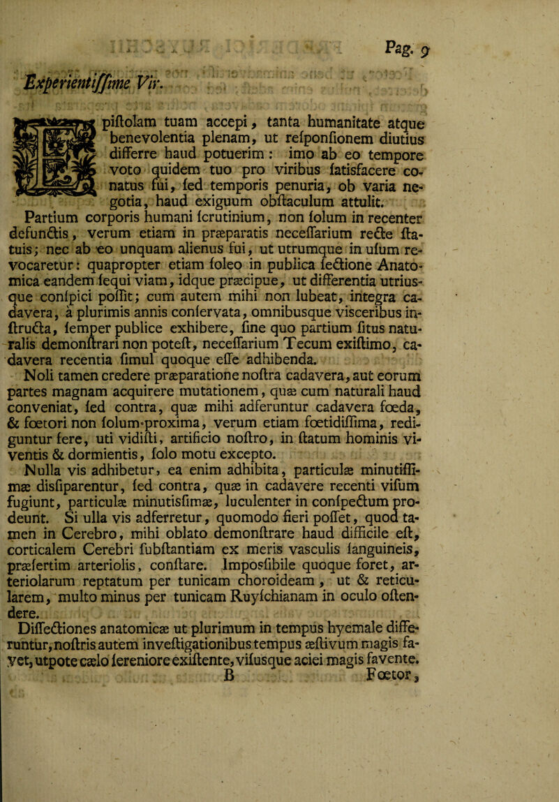 Experientifftme Vir. piflolam tuam accepi, tanta humanitate atque benevolentia plenam, ut relponfionem diutius differre haud potuerim: imo ab eo tempore voto quidem tuo pro viribus fatisfacere co¬ natus fui, fed temporis penuria, ob varia ne¬ gotia, haud exiguum obflaculum attulit. Partium corporis humani fcrutinium, non folum in recenter defundis, verum etiam in praeparatis neceffarium rede fta- tuis; nec ab eo unquam alienus fui, ut utrumque in ulum re¬ vocaretur : quapropter etiam foleo in publica ledione Anato¬ mica eandem fequi viam, idque praecipue, ut differentia utrius- que confpici poffit; cum autem mihi non lubeat, integra ca¬ davera, a plurimis annis confervata, omnibusque visceribus in- ftruda, lemper publice exhibere, fine quo partium fitus natu¬ ralis demonurari non potefl, neceffarium Tecum exiflimo, ca¬ davera recentia fimul quoque effe adhibenda. Noli tamen credere praeparatione noftra cadavera, aut eorum partes magnam acquirere mutationem, quae cum naturali haud conveniat, fed contra, quae mihi adferuntur cadavera foeda, & foetori non folum-proxima, verum etiam foetidiffima, redi¬ guntur fere, uti vidifti, artificio noflro, in flatum hominis vi¬ ventis & dormientis, folo motu excepto. Nulla vis adhibetur, ea enim adhibita, particula minutiffi- ma disfiparentur, fed contra, qua in cadavere recenti vifum fugiunt, particula minutisfima, luculenter in confpedum pro¬ deunt. Si ulla vis adferretur, quomodo fieri poffet, quod ta¬ men in Cerebro, mihi oblato demonflrare haud difficile efl, corticalem Cerebri fubflantiam ex meris vasculis fanguineis, prafertim arteriolis, conflare, lmposfibile quoque foret, ar¬ teriolarum reptatum per tunicam choroideam , ut & reticu¬ larem, multo minus per tunicam Ruyfchianam in oculo oflen- dere. Diffediones anatomica ut plurimum in tempus hyemale diffe¬ runtur, noflris autem invefligationibus tempus aflivum magis fa- yet, utpote calo fereniore exiflente, vifusque aciei magis favente. B Foetor,