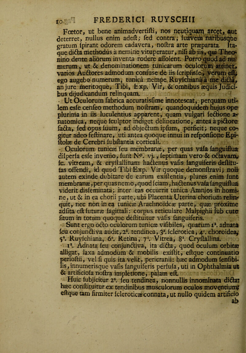 Foetor, ut bene animadvertifti, nos neutiquam arcet, aut deterret, nullus enim adeft; fed contra ; luavem naribusque gratum fpirant odorem cadavera, noftra arte praeparata Ita¬ que dida methodus a nemine vituperatur, nili ab iis, qui Theo¬ nino dente aliorum inventa rodere affolent. Porro quod ad nu¬ merum , ut & denominationem tunicarum oculorum attinet, varios Audores admodum confuse de iis fcriplisle, verum eft; ego augebo numerum, tunica nempe Ruylchianaa me dida, an jure meritoque, Tibi, hxp. Vir, & omnibus aequis Judici¬ bus dijudicandum relinquam. - Ut Oculorum fabrica accuratisfime innotescat, perquam uti¬ lem esle cenfeo methodum noftram, quandoquidem hujus ope plurima in iis luculentius apparent , quam vulgari fedione a- natomica, neque fculptor indiget delineatione, antea apidore fada, fed opus luum, ad objedum ipfum, perficit; neque co¬ gitur adeo feftinare, uti antea quoque innui in refponfione Epi- ftolae de Cerebri fubftantia corticali. Oculorum tunicae feu membranae, per quas vafa fanguiflua dilperla esfe invenio, funt N°. vj., feptimam vero & octavam, fc. vitream, & cryilallinam hadenus vafis languiferis deflitu- tas offendi, id quod Tibi Exp. Vir quoque demonftravi; noli autem exinde dubitare de earum exiftentia, plures enim funt membranae, per quas nemo, quod Iciatn, hadenus vafa fanguiflua viderit disfeminata; inter eas occurrit tunica Amnios in homi¬ ne, ut & in ea chorii parte, ubi Placenta Uterina chorium relin¬ quit, nec non in ea tunicae Arachnoideae parte, quae proxime adfita eflluturae fagittali: corpus reticulare Malpighii fub cute fitum in totum quoque deftituitur vafis fanguiferis. Sunt ergo odo oculorum tunicae vifibiles, quarum ia. adnata feu conjundiva audit, 2a. tendinea, 3a.Iclerotica, A. choroidea, 5a. Ruylchiana, 6J. Retina, y\ Vitrea, 8a. Cryftallina. ia. Adnata feu conjundiva, ita dida, quod oculum orbitae alligat, laxa admodum & mobilis exiftit, eftque continuatio perioftii, vel fi quis ita velit, pericranii: haec admodum fenfibi- lis, innumerisque vafis languiferis perfula, uti in Ophthalmia ut & artificiola noftra impletione, palam eft. Huic lubjicitur 2a. feu tendinea, nonnullis innominata di da: haec conftituitur ex tendinibus musculorum oculos moventium; eftque tam firmiter Iclerotica connata, ut nullo quidem artificio ab