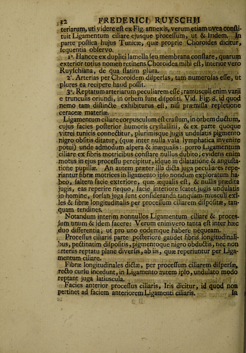 teriarum, uti videre eft ex Fig. annexis, verum etiam uvea confti- tuit Ligamentum ciliare ejusque proceffum, ut & lndem. in parte poftica hujus Tumete, quas proprie Choroides dicitur, iequentia oblervo. ^ i°. Hancce ex duplici lamella leu membrana conflare, quarum . exterior totius nomen retinens Choroidea mihi eft, interior vero Ruylchiana, de qua ftatim plura. 2°. Arterias per Choroidem dilperlas, tam numerolas effe, ut plures ea recipere haud poflit. 3°. Reptatum arteriarum peculiarem effe ; ramusculi enim varii e trunculis oriundi, in orbem lunt dilpoliti. Vid. Fig. 8. id quod nemo tam diffinde exhibiturus eft, nili praemiffa repletione ceraceae materiae. Ligamentum ciliare corpusculum eft craflum, in orbem dudum, cujus facies pofterior humoris cryffallini, &ex parte quoque vitrei tunicis conneditur, plurimisque jugis undulatis pigmento nigro oblitis ditatur , (quae inter nulla vaia lymphatica invenire potui) unde admodum alpera & inaequalis: porro Ligamentum ciliare ex fibris motricibus conflare nullus dubito; evidens enim .motus in ejus proceffu percipitur, idque in dilatatione & angufta- tione pupillae. An autem praeter illa dida juga peculiares repe- riantur fibrae motrices in ligamento iplo nondum exploratum ha¬ beo, laltem facie exteriore, quae aequalis eft, & nullis praedita jugis, eas reperire nequo, facie interiore Icatet jugis undulatis •in homine, forlan juga lunt confideranda tanquam musculi exi¬ les & fibrae longitudinalis per proceffum ciliarem dilpofitae, tan¬ quam tendines. Notandum interim nonnullos Ligamentum ciliare & proces- |um unum & idem facere: Verum enimvero tanta eft inter haec duo differentia, ut pro uno eodemque habere nequeam. I Procellus ciliaris parte pofteriore gaudet fibris longitudinali¬ bus, pedinatim dilpofitis, pigmentoque nigro obdudis,nec non erteriis reptatu plane diverfis, ab iis, quae reperiuntur per Liga¬ mentum ciliare. Fibrae longitudinales didae, per proceffum ciliarem difperlae, redo curlu incedunt, in Ligamento autem iplo, undulato modo reptant juga latiuscula. * Facies anterior procellus ciliaris, Iris dicitur, id quod non pertinet ad faciem anteriorem Ligamenti ciliaris. In ) l