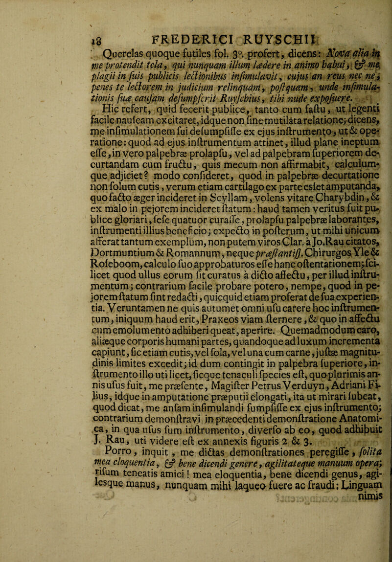 ; Querelas quoque futiles fol. 3°. profert, dicens: Novaalia m nie protendit tela, qui nunquam illum Iader e in animo habui, & me plagii in fuis publicis legionibus infimulavit, cujus an reus necne, penes te lettorem in judicium relinquam, pojlquam, unde infimula,- tionis fua caujam defumpfcrit Ruyjchius, tibi nude expofuere. Hic refert, quid fecerit publice, tanto cum faftu, ut legenti facile nauieam excitaret, idque non fine mutilata relatione; dicens, me infimulationem fui delumpfille ex ejus inftrumento, ut& ope¬ ratione: quod ad ejus inftrumentum attinet, illud plane ineptum effe, in vero palpebro prolapfu, vel ad palpebram fuperiorem de¬ curtandam cum fruftu, quis mecum non affirmabit, calculum¬ que adjiciet? modo confideret, quod in palpebrae decurtatione non folum cutis, verum etiam cartilago ex parte eslet amputanda, quofatto aeger incideret in Scyllam, volens vitare Charybdin, & ex malo in pejorem incideret ftatum: haud tamen veritus fuit pu¬ blice gloriari, fefe quatuor cura ile, prolapfu palpebrae laborantes, inftrumenti illius beneficio; expeifto in pofterum, ut mihi unicum afferat tantum exemplum, non putem viros Clar. a Jo.Rau citatos, Dortmuntium & Romannum, neque proflanti/}. Chirurgos Yle & Roleboom, calculo fuo approbaturos effe hanc oftentationem;.fci- licet quod ullus eorum fit curatus a dido affe&u, per illud inftru¬ mentum;contrarium facile probare potero, nempe,quod in pe¬ jorem ftatum fint redadri, quicquid etiam proferat de fua experien¬ tia. Veruntamen ne quis autumet omni ufu carere hoc inftrumen- cum, iniquum haud erit, Praxeos viam fternere, & quo in affedfu cum emolumento adhiberi queat, aperire. Quemadmodum caro, aliseque corporis humani partes, quandoque ad luxum incrementa capiunt, fic etiam cutis, vel fola, vel una cum carne, juftae magnitu¬ dinis limites excedit;id dum contingit in palpebra fuperiore,in¬ ftrumento illo uti licet, ficque tenaculi fpecies eft, quoplurimis an¬ nis ufus fuit,mepraefente, Magifter PetrusVerduyn,AdrianiFi¬ lius, idque in amputatione proputii elongari, ita ut mirari lubeat, quod dicat, me anfam infimulandi fumpfiffeex ejus inftrumento; contrarium demonftravi in procedenti demonftratione Anatomi¬ ca, in qua ufus fum inftrumento, diverfo ab eo, quod adhibuit J. Rau, uti videre eft ex annexis figuris 2 & 3. Porro, inquit, me didas demonftrationes peregiffe, folita mea eloquentia, £«? bene dicendi genere, agilitateque manuum opera; rifum teneatis amici! mea eloquentia, bene dicendi genus, agi- Iesque manus, nunquam mihi laqueo fuere ac fraudi: Linguam nimis I