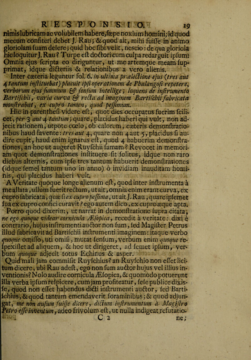 nimis lubricam ac volubilem habere/sepe noxium homini; id quod mecum confiteri debet J. Rau; & quod ait, mihi fuiffe in animo gloriolam fuam delere; quid hoc fibi velit, nescio: de qua gloriola hicloquitur J. Rau ? Turpe eft doftori cum culpa redarguit ipfurn: Omnia ejus fcripta eo diriguntur, ut me artemque meam fup- primat, idque didteriis & relationibus a vero alienis. Inter casteria leguntur fol. 6. in ultima praledione ejus {tres aut 4 tantum injlituebat) placuit ipfi operationem de Pbalangofi repetere„ verborum ejus fummum &Jenfum intellige; loquens de injlrumento Bartifcbii, varia curva & reda ad imaginem Bartifchii fabricata monflrabat, ex cupro tamen, quod pejjimum. Hic in parenthefi videre eft, quot dies occupatus fuerim fcili* cet, per 3 aut 4 tantum; quare, placidus haberi qui vult, non ad¬ jecit rationem, utpote coelo, ob calorem, cseteris demonftratio- nibus haud favente: tres aut 4, quare non 4 aut 5, placidus fi au¬ dire cupit, haud enim ignarus eft, quod 4 habuerim demonftra- tiones, an hoc ut augeret Ruyfchii famam ? Revocet in memori¬ am quot demonftrationes inftituere fit fclitus, idque non raro diebus alternis, cum ipfe tres tantum habuerit demonftrationes (idque femel tantum uno in anno) 6 invidiam inauditam homi¬ nis, qui placidus haberi vult. A Veritate quoque longe alienum eft, quod inter inftrumenta a me aliata, ullum fuerit re&um, ut ait, omnia enim erant curva, ex cupro fabricata, quae fi ex cupro peffima, ut ait J. Rau, quare ipfemet lua ex cupro confici curavit ? ego autem dico, ex cupro aeque apta. Porro quod dixerim, ut narrat in demonftratione lupra citata, ne ego quoque videar cornicula JEfopica, recedit a veritate: dixi e contrario, hujusinftrumentiau&ornon fum, fed Magifter Petrus illud fabricavit ad Bartifchii inftrumenti imaginem: itaque verbo quoque omifib,uti omifi, mutat fenfum, verbum enim quoque re- fpexifletad aliquem, & hoc ut dirigeret, ad femet iplum, ver¬ bum quoque adjecit totus Echinus & asper. Quid mali jam commifit Ruylchius? an Ruyfchio non effet lici¬ tum dicere, ubi Rau adeft, ego non fum au&or hujus vel illius in¬ ventionis? Nolo audire cornicula iEfopica, & quomodo potuerunt illa verba ipfurn refpicere, cum jam profiteatur, fefepublicedixis- fe, quod non effet habendus didfi inftrumenti auftor, fed Barti- fchius,&quod tantum emendaverit foraminibus;& quod adjun¬ gat, me non aufum fuiffe dicere, didum infirumentum a Magijlro Petro ejfeinventum, adeo frivolum eft, ut nulla indigeat refutatio- - - C 2 ne;