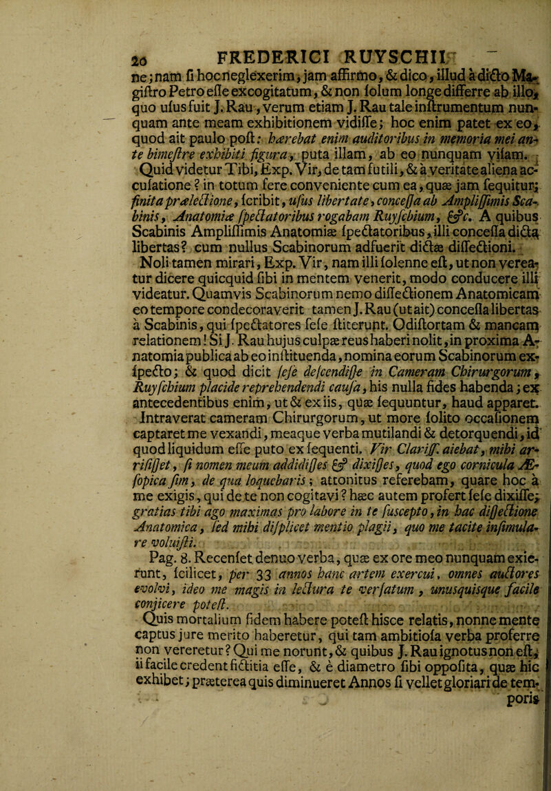 ne; nam fi hoc neglexerim, jam affirmo, & dico, illud a dido Mak giftro Petro effe excogitatum, & non folum longedifferre ab illo* quo ufus fuit J. Rau, verum etiam J. Rau tale inurumentum nun¬ quam ante meam exhibitionem vidiffe; hoc enim patet ex eo, quod ait paulo poft: harebat enim auditoribus in memoria mei an¬ te bimejlre exhibiti figura, puta illam, ab eo nunquam vifam. Quid videtur Tibi, Exp. Vir, de tam futili, & a veritate aliena ac- culatione ? in totum fere conveniente cum ea, quae jam fequitur; finita prceleti ione, fcribit, ufus libertate,conceffa ab Ampli [fimis Se a-, binis, Anatomice fpe flator ibus rogabam Ruyfcbium, &c. A quibus Scabinis Ampliffimis Anatomia fpedatoribus, illi concefla did^ libertas? cum nullus Scabinorum adfuerit di dia diffedioni. Noli tamen mirari, Exp. Vir, nam illi folenne eft, ut non verea¬ tur dicere quicquid fibi in mentem venerit, modo conducere illi videatur. Quamvis Scabinorum nemo diffedionem Anatomicam eo tempore condecoraverit tamen J. Rau (ut ait) concefla libertas a Scabinis,qui fpedatores fele fiderunt. Odiftortam & mancarq relationem! Si J. Rau hujus culpae reus haberi nolit, in proxima A- natomia publica ab eo initituenda, nomina eorum Scabinorum ex- lpedo; & quod dicit fefe defccndife in Cameram Chirurgorum, Ruyfcbium placide reprehendendi caufa, his nulla fides habenda; ex antecedentibus enim, ut & ex iis, quse fequuntur, haud apparet. Intraverat cameram Chirurgorum, ut more folito occationem captaret me vexandi, meaque verba mutilandi & detorquendi, id quod liquidum effe puto ex fequenti, Vir Clavijf. aiebat, mihi ar- rififjet, fi nomen meum ad didif}es & dixifjes, quod ego cornicula xE- fopica fim, de qua loquebaris; attonitus referebam, quare hoc a me exigis, qui de te non cogitavi ? haec autem profert fele dixiffe; gratias tibi ago maximas pro labore in te fuscepto, in hac difjeflione Anatomica, fed mihi dijplicet mentio plagii, quo me tacite inftmula- re voluifti. Pag. S.Recenfet denuoverba , quas ex ore meo nunquam exie¬ runt, Icilicet, per 33 annos hanc artem exercui, omnes auftores evolvi, ideo me magis in leffura te ver fatum , unusquisque facile conjicere potefl. Quis mortalium fidem habere potefl; hisce relatis, nonne mente captus jure merito haberetur, qui tam ambitiofa verba proferre non vereretur? Qui me norunt, & quibus J. Rau ignotus non eft^ ii facile credent fiditia effe, & e diametro fibi oppofita, quae hic exhibet; praeterea quis diminueret Annos fi vellet gloriari de tem¬ poris