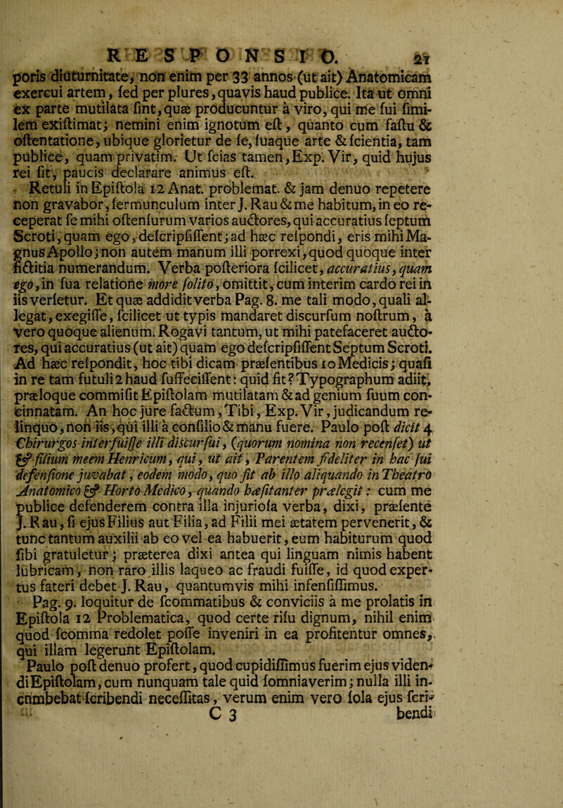 poris diuturnitate, non enim per 33 annos (ut ait) Anatomicam exercui artem, fed per plures, quavis haud publice. Ita ut omni ex parte mutilata fint,qus producuntur a viro, qui me fui fimi- lemexiftimat; nemini enim ignotum eft, quanto cum faftu & oftentatione, ubique glorietur de fe, luaque arte &fcientia, tam publice, quam privatim.- Ut fcias tamen,Exp. Vir, quid hujus rei fit , paucis declarare animus eft. Retuli inEpiftola 12 Anat. problemat. & jam denuo repetere non gravabor, fer munculum inter J.Rau&me habitum, in eo re¬ ceperat fe mihi oftenfurum varios auctores, qui accuratius leptum Scroti, quam ego, delcripfi fient; ad htec relpondi, eris mihi Ma¬ gnus Apollo; non autem manum illi porrexi,quod quoque inter fi&itia numerandum. Verba pofteriora Icilicet, accuratius, quam ego, in fu a relatione more folito, omittit, cum interim cardo rei in iis verfetur. Et quae addidit verba Pag. 8. me tali modo, quali al¬ legat , exegiffe, fcilicet ut typis mandaret discurfum noftrum, a vero quoque alienum. Rogavi tantum, ut mihi patefaceret aucto¬ res, qui accuratius (ut ait) quam ego defcripfiflent Septum Scroti. Ad haec relpondit, hoc tibi dicam praefentibus x o Medicis; quafi in re tam futuji2haud fuffeeiffent: quid fit ? Typographum adiit, prasloque commifit Epiftolam mutilatam & ad genium fuum con¬ cinnatam; An hoc jure faCtum, Tibi, Exp. Vir, judicandum re¬ linquo,non iis,qui illi a confilio & manu fuere. Paulo poft dicit 4 Chirurgos interfui!]e ilJi discurfui, (quorum nomina non recenfet) ut & filium meemHenricum, qui, ut ait, Parent em fideliter in hac fui defenfione juvabat, eodem modo, quo fit ab illo aliquando inTheatro Anatomico £5? Horto Medico, quando hafitanter pralegit: cum me publice defenderem contra illa injuriola verba, dixi, praelente J. R au, fi ejus Filius aut Filia, ad Filii mei aetatem pervenerit, & tunc tantum auxilii ab eo vel ea habuerit, eum habiturum quod fibi gratuletur; praeterea dixi antea qui linguam nimis habent lubricam, non raro illis laqueo ac fraudi fuiffe, id quod exper¬ tus fateri debet J. Rau, quantumvis mihi infenfiffimus. Pag. 9. loquitur de fcommatibus & conviciis a me prolatis in Epiftola 12 Problematica, quod certe rifu dignum, nihil enim quod fcomma redolet pofle inveniri in ea profitentur omnes, qui illam legerunt Epiftolam. Paulo poft denuo profert , quod cupidiffimus fuerim ejus videm di Epiftolam, cum nunquam tale quid fomniaverim; nulla illi in- cnmbebat fcribendi neceffitas, verum enim vero fola ejus fcrr- C 3 bendi