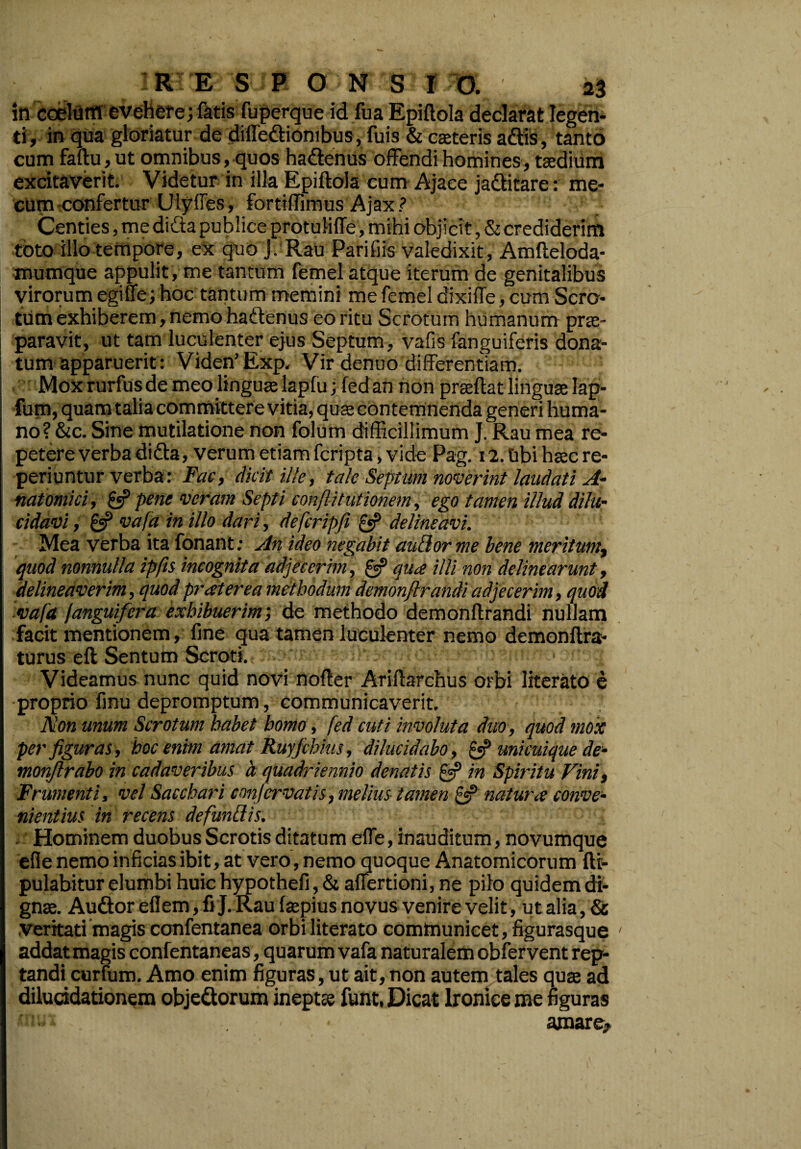 in coelum evehere; fatis fuperque id fua Epiftola declarat legen¬ ti, in qua gloriatur de diftediombus, fuis & caeteris adis, tanto cum faftu, ut omnibus, quos hadenus offendi homines, taedium excitaverit. Videtur in illa Epiftola cum Ajace jaditare: me* cum-confertur Ulyffes, fortiffimus Ajax? Centies, me dida publice protuliffe, mihi objicit, & crediderim toto illo tempore, ex quo J. Rau Parifiis valedixit, Amfteloda- mumque appulit, me tantum femel atque iterum de genitalibus virorum egiffe; hoc tantum memini me femel dixiffe, cum Scro¬ tum exhiberem, nemo hadenus eo ritu Scrotum humanum prae¬ paravit, ut tam luculenter ejus Septum, vafis fanguiferis dona¬ tum apparuerit: Viden’Exp. Vir denuo differentiam. Mox rurfus de meo linguae lapfu; fed an non prseftat linguae lap- fum, quam talia committere vitia, quae contemnenda generi huma¬ no? &c. Sine mutilatione non folum difficillimum J. Rau mea re¬ petere verba di da, verum etiam feripta, vide Pag. 12. tibi haec re- periuntur verba: Fac, dicit ille, tale Septum noverint laudati A- natomici, £5? pene veram Septi conftitutionem, ego tamen illud dilu¬ cidavi , £5? vafa in illo dari, defcripfi £«P delineavi. Mea verba ita fonant; An ideo negabit audior me bene meritumy quod nonnulla ipfis incognita adjecerim, £5? qua illi non delinearunt, delineaverim, quod pr at er ea methodum demonflrandi adjecerim, quod vafa fanguifera exhibuerim; de methodo demonflrandi nullam facit mentionem, fine qua tamen luculenter nemo demonftra- turus eft Sentum Scroti. Videamus nunc quid novi nofter Ariftarchus orbi literato e proprio finu depromptum, communicaverit. ’ Non unum Scrotum habet homo, fed cuti involuta duo, quod mox per figuras, hoc enim amat Ruyfihius, dilucidabo, £5? unicuique de- monflrabo in cadaveribus 'a quadriennio denatis £5? in Spiritu Fini, Frumenti, vel Sacchari con fervat is, melius tamen £5? natura conve¬ nientius in recens defundis. Hominem duobus Scrotis ditatum effe, inauditum, novumque efle nemo inficias ibit, at vero, nemo quoque Anatomicorum ftt- pulabitur elumbi huic hypothefi, & affertioni, ne pilo quidem di¬ gnae. Audoreflem,fiJ.Rau fepius novus venire velit, ut alia, & veritati magis confentanea orbi literato communicet, figurasque addat magis confentaneas, quarum vafa naturalem obfer vent rep¬ tandi curfum. Amo enim figuras, ut ait, non autem tales quaj ad dilucidationem objedorum ineptee funt. Dicat lronice me figuras • ua ... . amare?