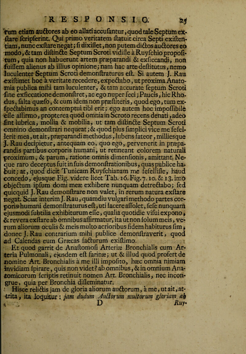 Tum etiam audores ab eo allati accufantur, quod tale Septum ex¬ ftare fcripferint. Qui primo veritatem ftatuit circa Septi exiften- tiam, nunc exftare negat; fi dixiflet, non putem didos audores eo modo, & tam diftinde Septum Scroti vidifle a Ruyfchio propofi- tum, quia non habuerunt artem praeparandi & exficcandi, non fuiflem alienus ab illius opinione; nam hac arte deffitutus, nemo ! luculenter Septum Scroti demonftraturus eft. Si autem J. Rau exiftimet hoc a veritate recedere, expedabo, ut proxima Anato- mia publica mihi tam luculenter, & tam accurate feptum Scroti fine exficcatione demonftret, ac ego nuper feci; Paucis, hic Rho- dus, falta quaefo, & cum idem non prssftiteris, quod ego, tum ex- fpedabimus an contemptui tibi erit; ego autem hoc impoflibile efie affirmo, propterea quod omnia in Scroto recens denati ,adeo fmt lubrica, mollia & mobilia, ut tam diffinde Septum Scroti omnino demonftrari nequeat; & quod plus fimplici vice me fefel¬ lerit mea, ut ait , praeparandi methodus, lubens fateor, milliesque J. Rau decipietur,.antequam eo, quo ego, pervenerit in praepa¬ randis partibus corporis humani, ut retineant colorem naturali proximum, & parum, ratione omnis dimenfionis, amittant.Ne¬ que raro deceptus fuit in fuisdemonftrationibus, quas publice ha¬ buit; at, quod dicit Tunicam Ruyfchianam me fefellifie, haud concedo, ejusque Fig. videre licet Tab. 16. Fig.7.10. & 13. imo objedum ipfum domi meae exhibere nunquam detredabo; fed quicquid J. Rau demonftrare non valet, in rerum natura exftare negat. Sciat interim J. Rau, quamdiu vulgari methodo partes cor- porisi humani demonftraturus eft, uti f acere aflblet, fefe nunquam ejusmodi fubtilia exhibiturum effe, qualia quotidie vifui expono, & revera exftare ab omnibus affirmatur, ita ut non folum meis, ve¬ rum aliorum oculis & meis multo acrioribus fidem habiturus fim, donec J. Rau contrarium mihi publice demonftraverit, quod ad Calendas eum Graecas fadurum exiftimo. Et quod garrit de Anaftomofi Arterias Bronchialis cum Ar¬ teria Pulmonali , ejusdem eft farinae; ut & illud quod profert de nomine Art. Bronchialis a me illi impofito, haec omnia nimiam invidiam Ipirare, quis non videt? ab omnibus, & in omnium Ana¬ tomicorum (criptis retinuit nomen Art. Bronchialis, nec incon¬ grue, quia per Bronchia difieminatur, ■ Hisce relidis jam de gloria aliorum audorum, a me, ut ait, at¬ trita , ita loquitur: jam dudum AuLlorum multorum gloriam ak < D Ruf