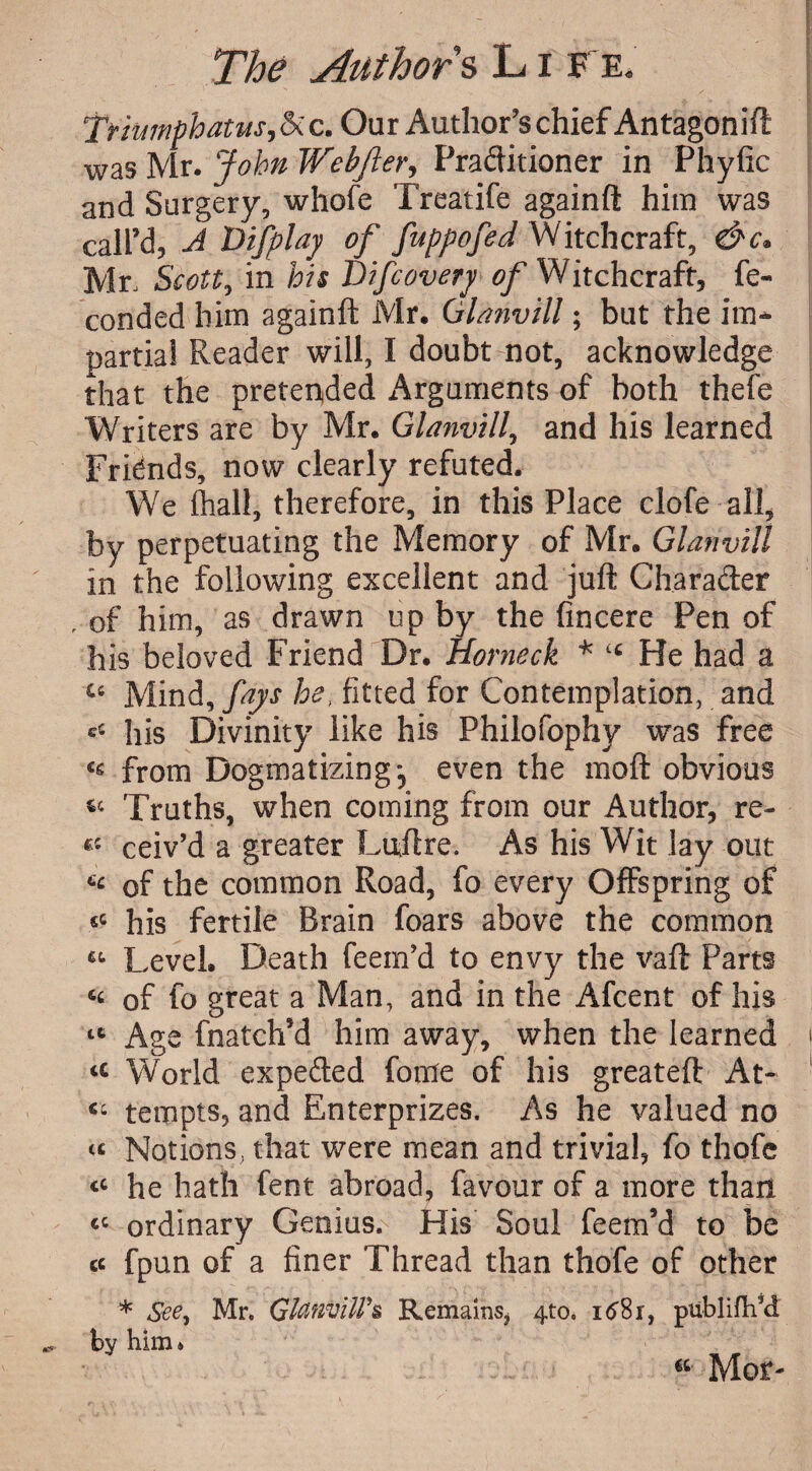 TrumphaUts, Si c. Our Author’s chief Antagonift was Mr. John Webjler, Praditioner in Phyfic and Surgery, whofe Treatife againft him was call’d, J Vifplay of fuppofed Witchcraft, Mr, Scott, in his Difcovery of Witchcraft, fe- conded him againft Mr. Glanvill; but the im¬ partial Reader will, I doubt not, acknowledge that the preferred Arguments of both thefe Writers are by Mr. Glanvill, and his learned Fridnds, now clearly refuted. We lhall, therefore, in this Place clofe all, by perpetuating the Memory of Mr. Glanvill in the following excellent and juft Charader , of him, as drawn up by the fincere Pen of his beloved Friend Dr. Horneck * “ He had a “ Mind, fays he, fitted for Contemplation, and =£ his Divinity like his Philofophy was free <s from Dogmatizing-, even the moft obvious “ Truths, when coming from our Author, re¬ s'- ceiv’d a greater Luftre. As his Wit lay out 6£ of the common Road, fo every Offspring of “ his fertile Brain foars above the common “ Level. Death feem’d to envy the vaft Parts <£ of fo great a Man, and in the Afcent of his “ Age fnatch’d him away, when the learned “ World expeded fome of his greateft At- “ tempts, and Enterprizes. As he valued no “ Notions, that were mean and trivial, fo thofe “ he hath lent abroad, favour of a more than ££ ordinary Genius. His Soul feem’d to be « fpun of a finer Thread than thofe of other * See, Mr. Glanvill's Remains, 4to. i<j8r, publifh’d by him. “ Mor-